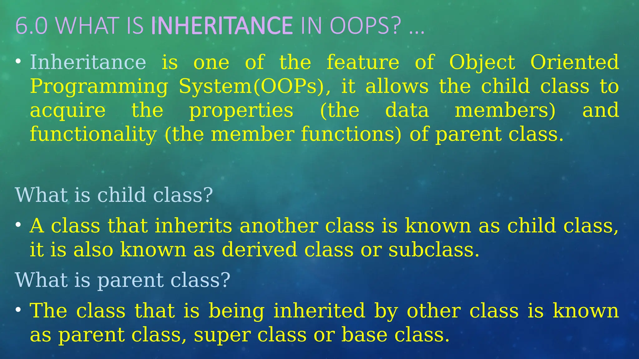 6.0 WHAT IS INHERITANCE IN OOPS? …
• Inheritance is one of the feature of Object Oriented
Programming System(OOPs), it allows the child class to
acquire the properties (the data members) and
functionality (the member functions) of parent class.
What is child class?
• A class that inherits another class is known as child class,
it is also known as derived class or subclass.
What is parent class?
• The class that is being inherited by other class is known
as parent class, super class or base class.
 