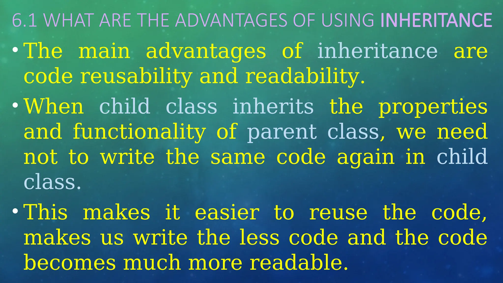 6.1 WHAT ARE THE ADVANTAGES OF USING INHERITANCE
• The main advantages of inheritance are
code reusability and readability.
• When child class inherits the properties
and functionality of parent class, we need
not to write the same code again in child
class.
• This makes it easier to reuse the code,
makes us write the less code and the code
becomes much more readable.
 