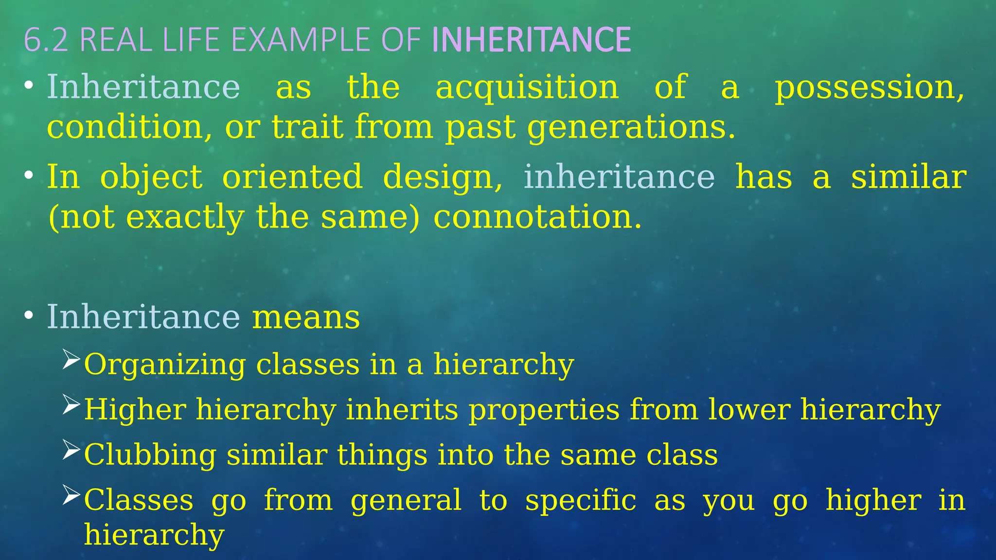 6.2 REAL LIFE EXAMPLE OF INHERITANCE
• Inheritance as the acquisition of a possession,
condition, or trait from past generations.
• In object oriented design, inheritance has a similar
(not exactly the same) connotation.
• Inheritance means
Organizing classes in a hierarchy
Higher hierarchy inherits properties from lower hierarchy
Clubbing similar things into the same class
Classes go from general to specific as you go higher in
hierarchy
 