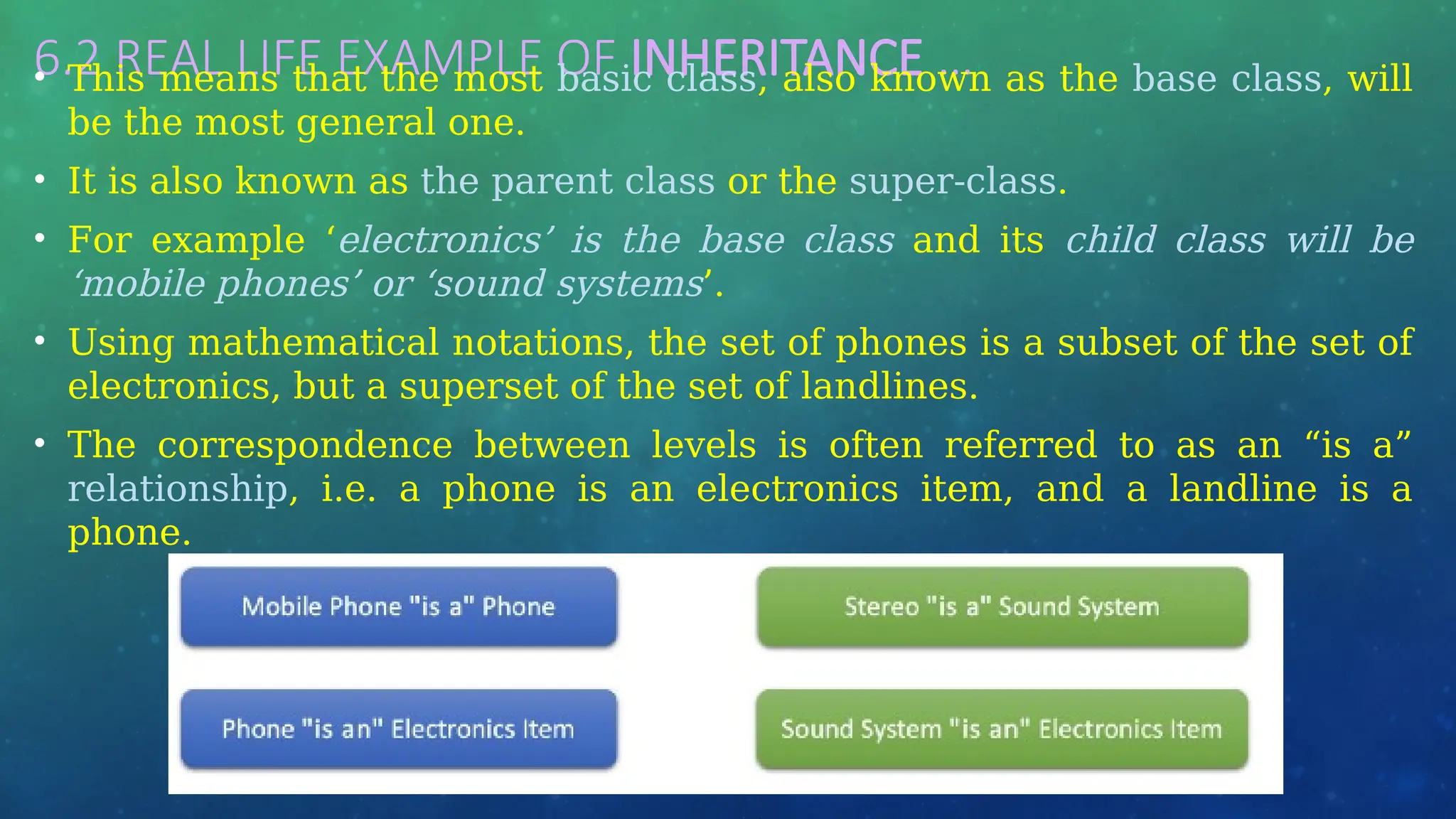 6.2 REAL LIFE EXAMPLE OF INHERITANCE …
• This means that the most basic class, also known as the base class, will
be the most general one.
• It is also known as the parent class or the super-class.
• For example ‘electronics’ is the base class and its child class will be
‘mobile phones’ or ‘sound systems’.
• Using mathematical notations, the set of phones is a subset of the set of
electronics, but a superset of the set of landlines.
• The correspondence between levels is often referred to as an “is a”
relationship, i.e. a phone is an electronics item, and a landline is a
phone.
 