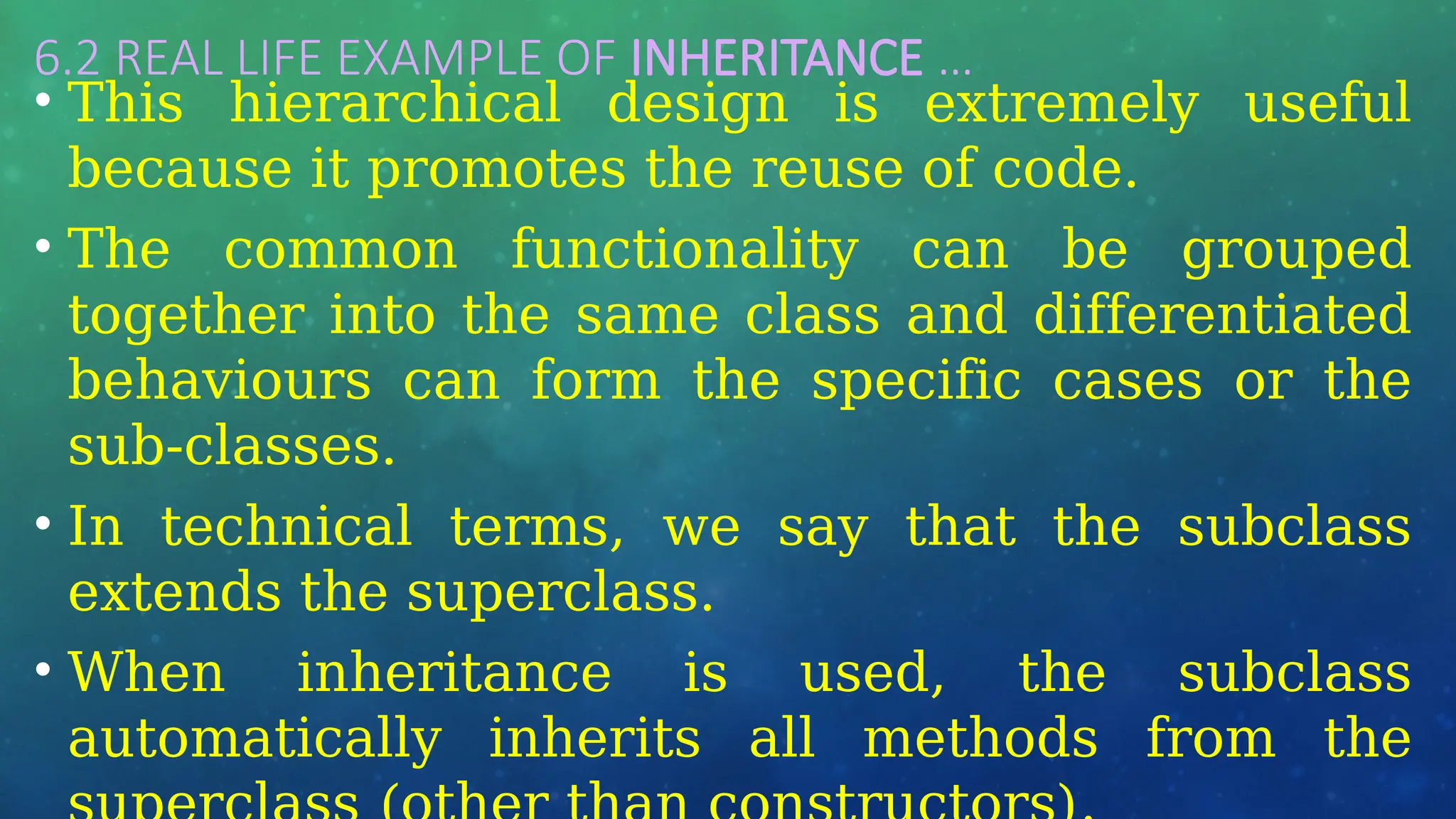6.2 REAL LIFE EXAMPLE OF INHERITANCE …
• This hierarchical design is extremely useful
because it promotes the reuse of code.
• The common functionality can be grouped
together into the same class and differentiated
behaviours can form the specific cases or the
sub-classes.
• In technical terms, we say that the subclass
extends the superclass.
• When inheritance is used, the subclass
automatically inherits all methods from the
 