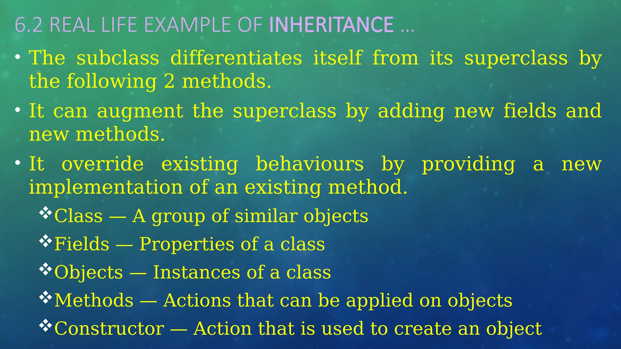6.2 REAL LIFE EXAMPLE OF INHERITANCE …
• The subclass differentiates itself from its superclass by
the following 2 methods.
• It can augment the superclass by adding new fields and
new methods.
• It override existing behaviours by providing a new
implementation of an existing method.
Class — A group of similar objects
Fields — Properties of a class
Objects — Instances of a class
Methods — Actions that can be applied on objects
Constructor — Action that is used to create an object
 