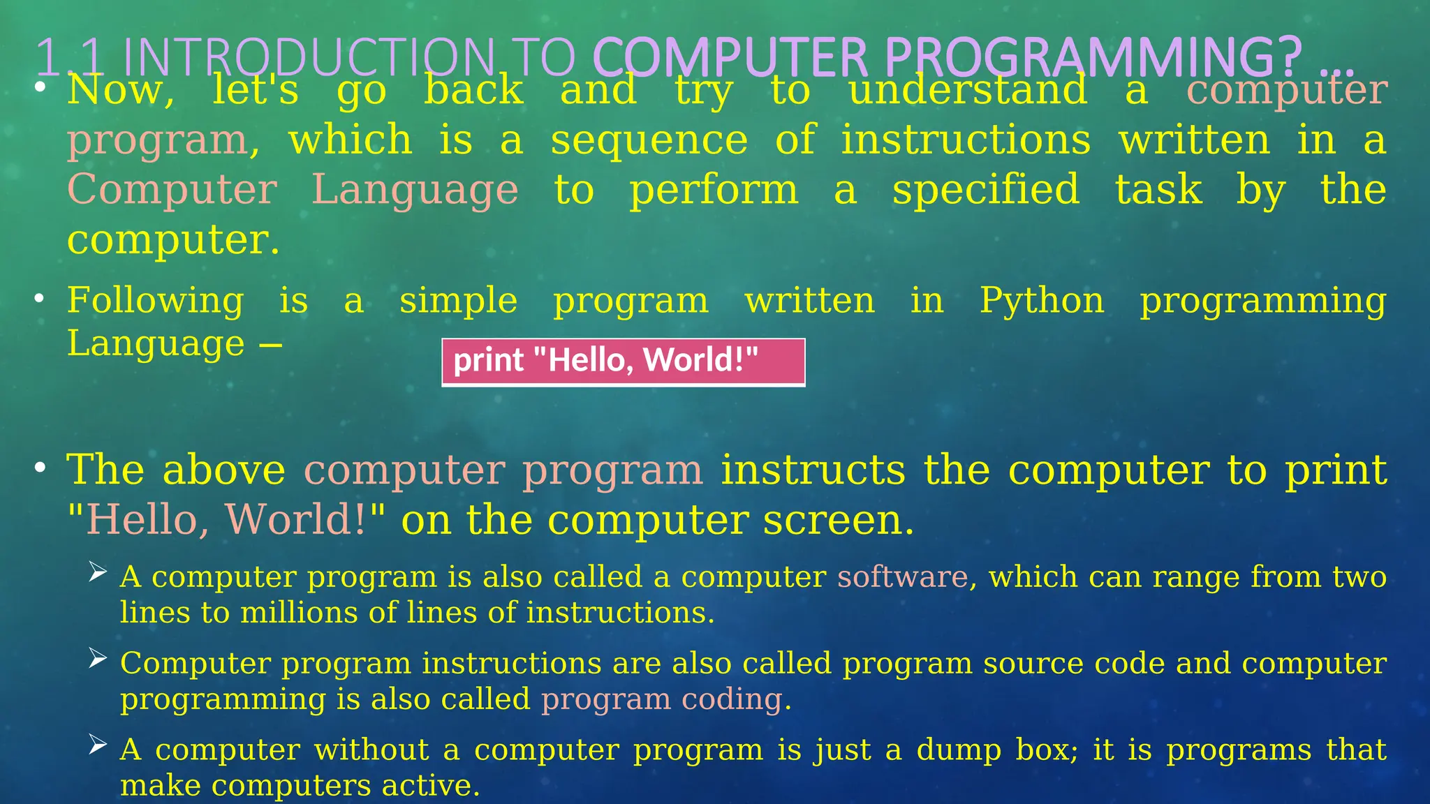 1.1 INTRODUCTION TO COMPUTER PROGRAMMING? …
• Now, let's go back and try to understand a computer
program, which is a sequence of instructions written in a
Computer Language to perform a specified task by the
computer.
• Following is a simple program written in Python programming
Language −
• The above computer program instructs the computer to print
"Hello, World!" on the computer screen.
 A computer program is also called a computer software, which can range from two
lines to millions of lines of instructions.
 Computer program instructions are also called program source code and computer
programming is also called program coding.
 A computer without a computer program is just a dump box; it is programs that
make computers active.
print "Hello, World!"
 