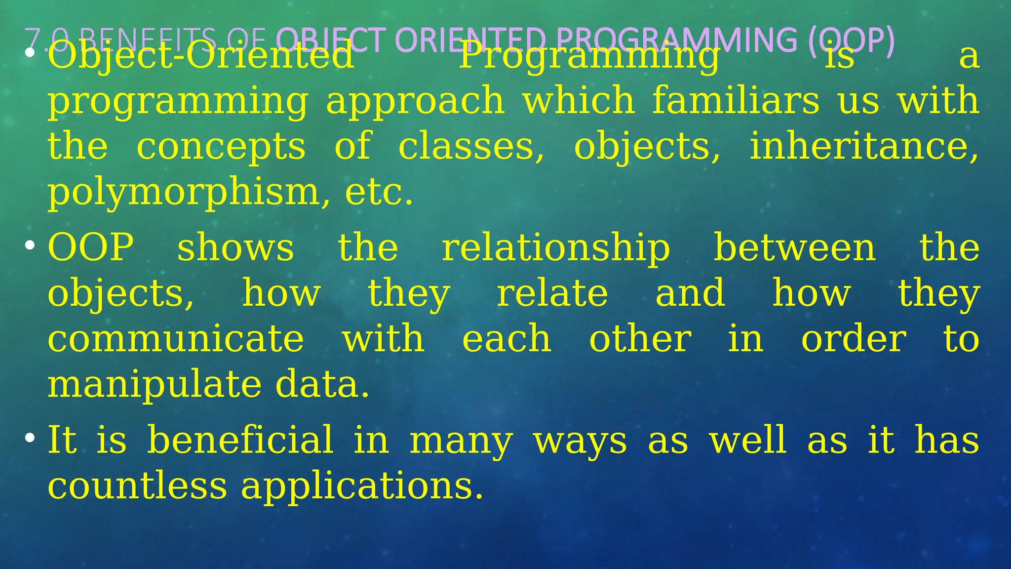 7.0 BENEFITS OF OBJECT ORIENTED PROGRAMMING (OOP)
• Object-Oriented Programming is a
programming approach which familiars us with
the concepts of classes, objects, inheritance,
polymorphism, etc.
• OOP shows the relationship between the
objects, how they relate and how they
communicate with each other in order to
manipulate data.
• It is beneficial in many ways as well as it has
countless applications.
 