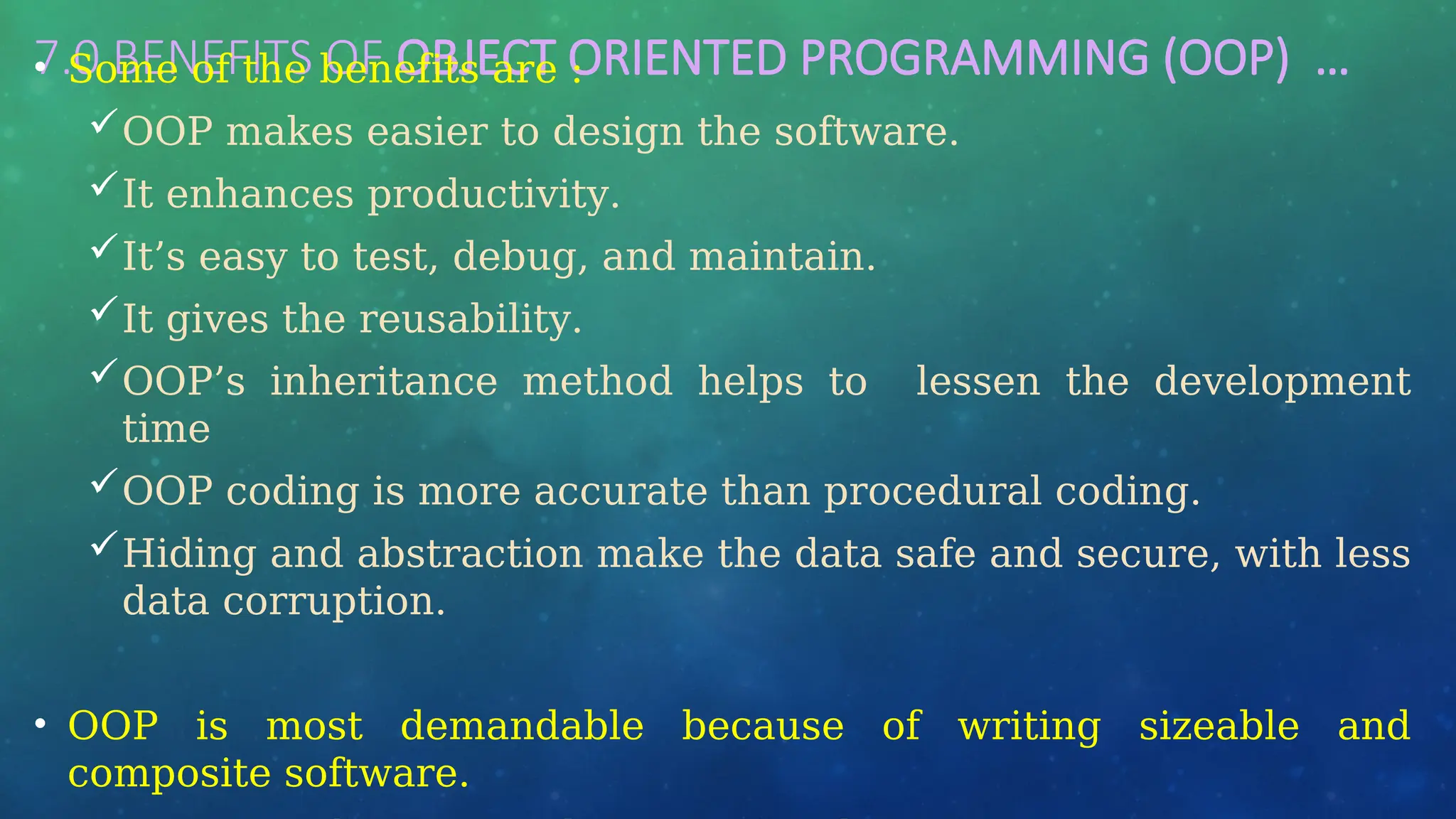 7.0 BENEFITS OF OBJECT ORIENTED PROGRAMMING (OOP) …
• Some of the benefits are :
OOP makes easier to design the software.
It enhances productivity.
It’s easy to test, debug, and maintain.
It gives the reusability.
OOP’s inheritance method helps to lessen the development
time
OOP coding is more accurate than procedural coding.
Hiding and abstraction make the data safe and secure, with less
data corruption.
• OOP is most demandable because of writing sizeable and
composite software.
 