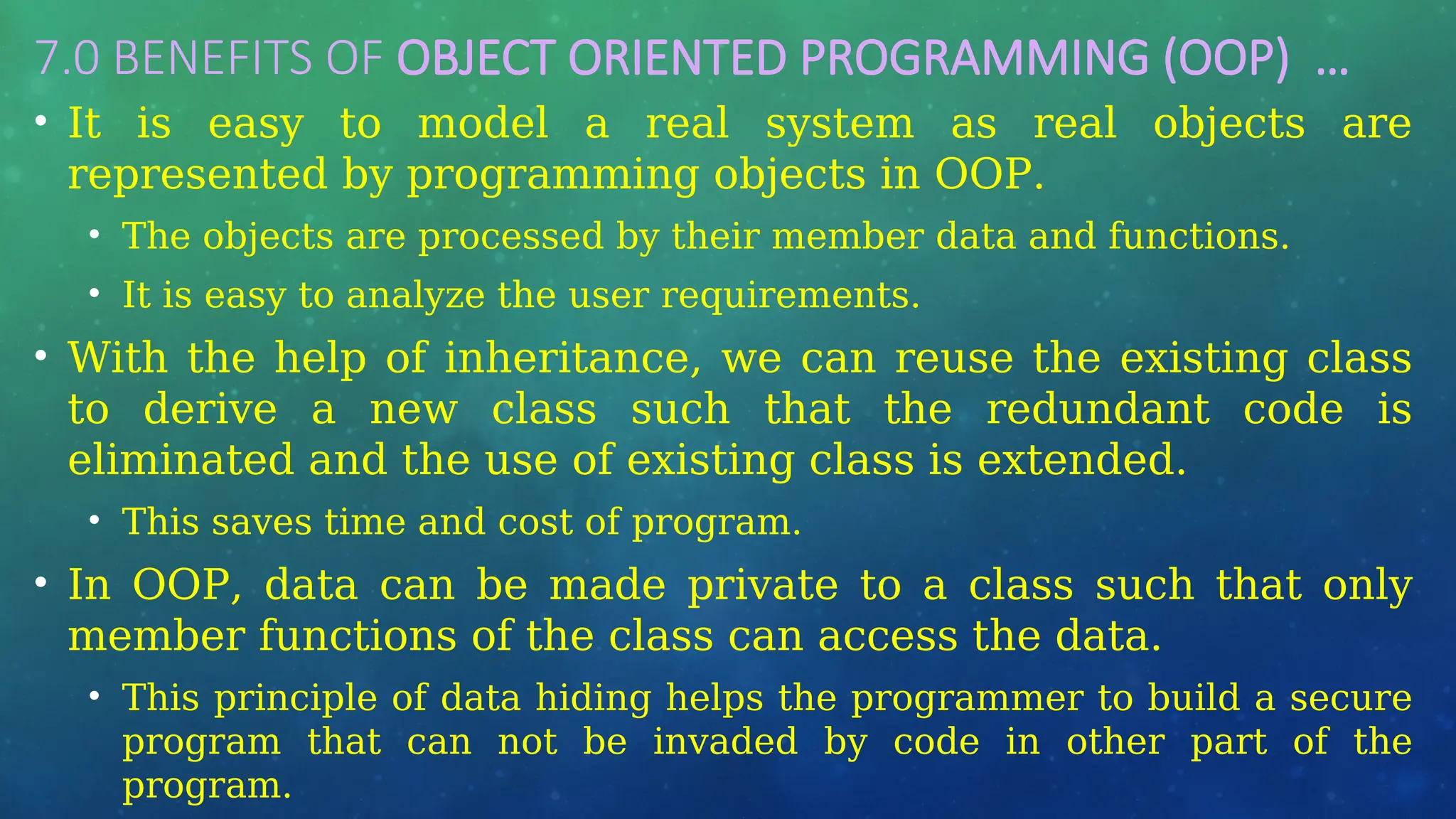 7.0 BENEFITS OF OBJECT ORIENTED PROGRAMMING (OOP) …
• It is easy to model a real system as real objects are
represented by programming objects in OOP.
• The objects are processed by their member data and functions.
• It is easy to analyze the user requirements.
• With the help of inheritance, we can reuse the existing class
to derive a new class such that the redundant code is
eliminated and the use of existing class is extended.
• This saves time and cost of program.
• In OOP, data can be made private to a class such that only
member functions of the class can access the data.
• This principle of data hiding helps the programmer to build a secure
program that can not be invaded by code in other part of the
program.
 