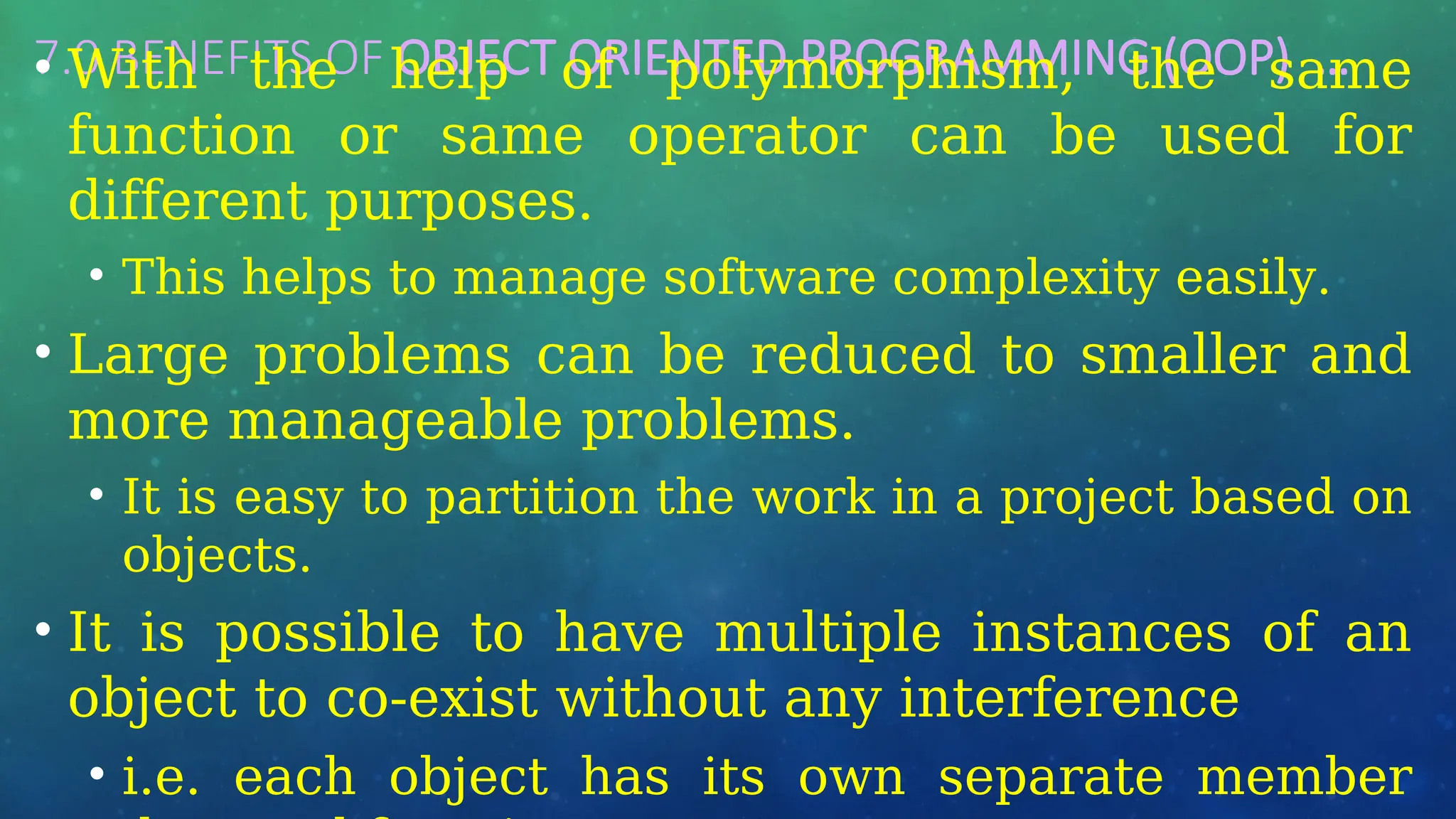 7.0 BENEFITS OF OBJECT ORIENTED PROGRAMMING (OOP) …
• With the help of polymorphism, the same
function or same operator can be used for
different purposes.
• This helps to manage software complexity easily.
• Large problems can be reduced to smaller and
more manageable problems.
• It is easy to partition the work in a project based on
objects.
• It is possible to have multiple instances of an
object to co-exist without any interference
• i.e. each object has its own separate member
 