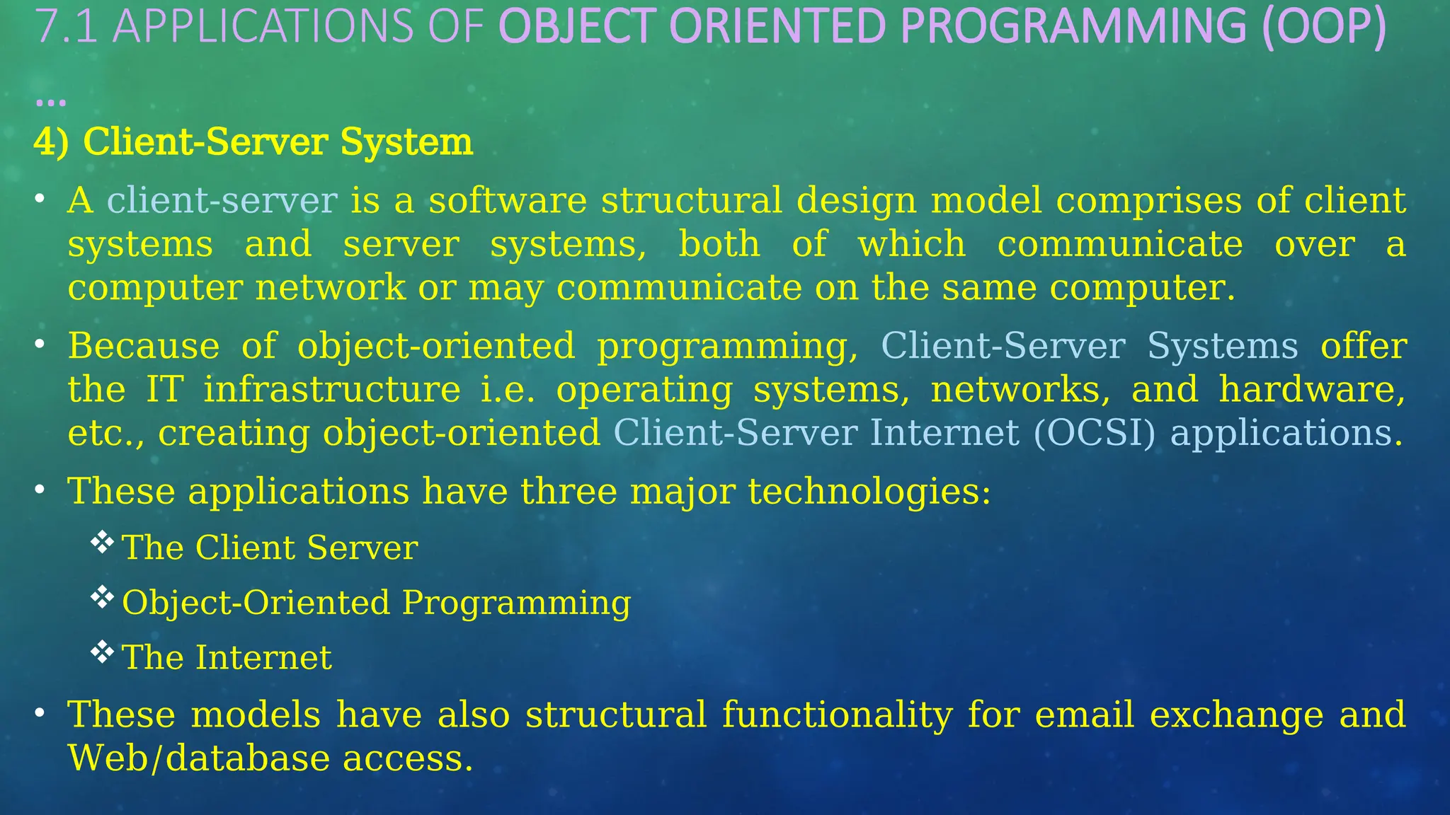 7.1 APPLICATIONS OF OBJECT ORIENTED PROGRAMMING (OOP)
…
4) Client-Server System
• A client-server is a software structural design model comprises of client
systems and server systems, both of which communicate over a
computer network or may communicate on the same computer.
• Because of object-oriented programming, Client-Server Systems offer
the IT infrastructure i.e. operating systems, networks, and hardware,
etc., creating object-oriented Client-Server Internet (OCSI) applications.
• These applications have three major technologies:
The Client Server
Object-Oriented Programming
The Internet
• These models have also structural functionality for email exchange and
Web/database access.
 