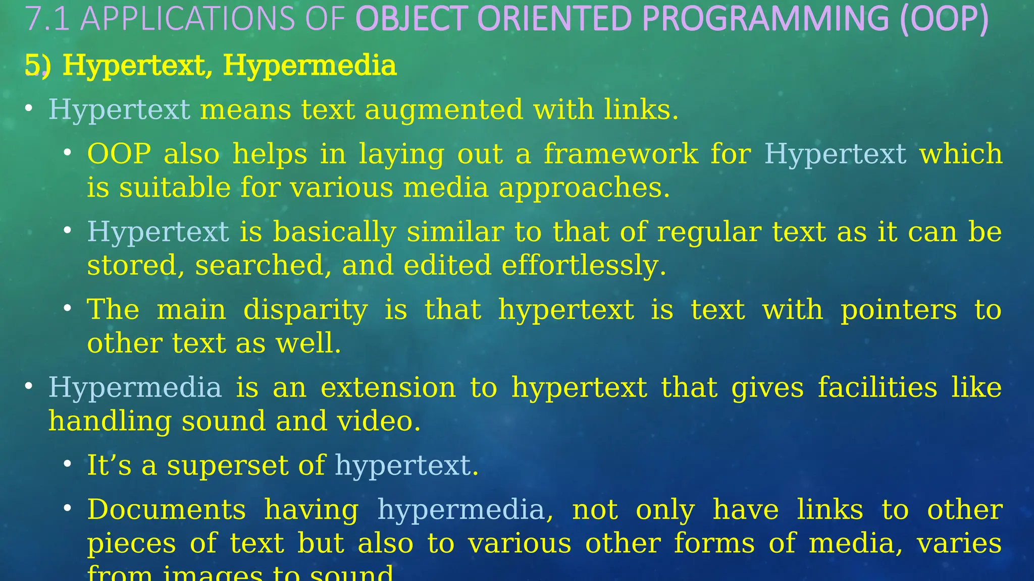 7.1 APPLICATIONS OF OBJECT ORIENTED PROGRAMMING (OOP)
…
5) Hypertext, Hypermedia
• Hypertext means text augmented with links.
• OOP also helps in laying out a framework for Hypertext which
is suitable for various media approaches.
• Hypertext is basically similar to that of regular text as it can be
stored, searched, and edited effortlessly.
• The main disparity is that hypertext is text with pointers to
other text as well.
• Hypermedia is an extension to hypertext that gives facilities like
handling sound and video.
• It’s a superset of hypertext.
• Documents having hypermedia, not only have links to other
pieces of text but also to various other forms of media, varies
 
