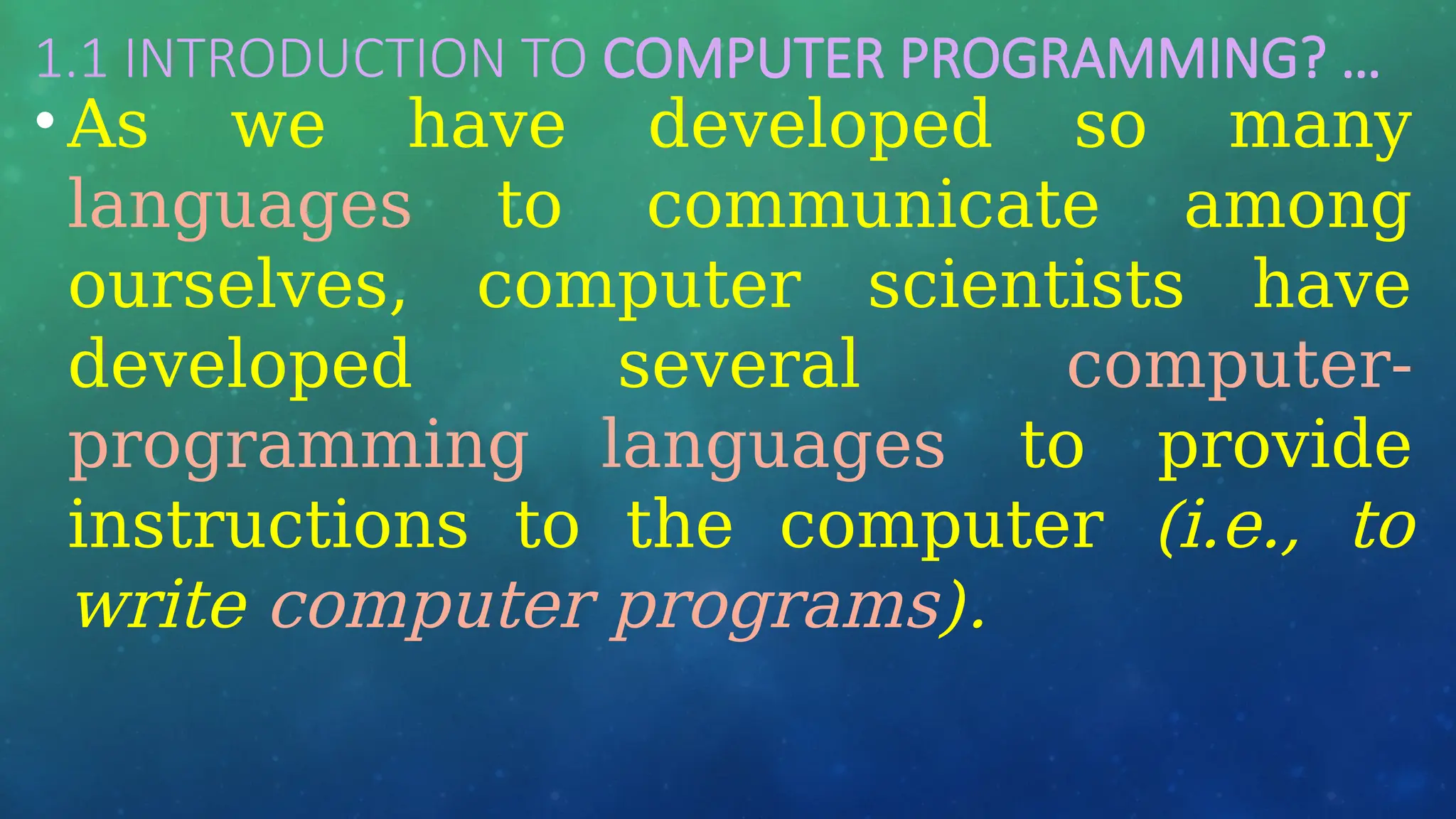 1.1 INTRODUCTION TO COMPUTER PROGRAMMING? …
• As we have developed so many
languages to communicate among
ourselves, computer scientists have
developed several computer-
programming languages to provide
instructions to the computer (i.e., to
write computer programs).
 