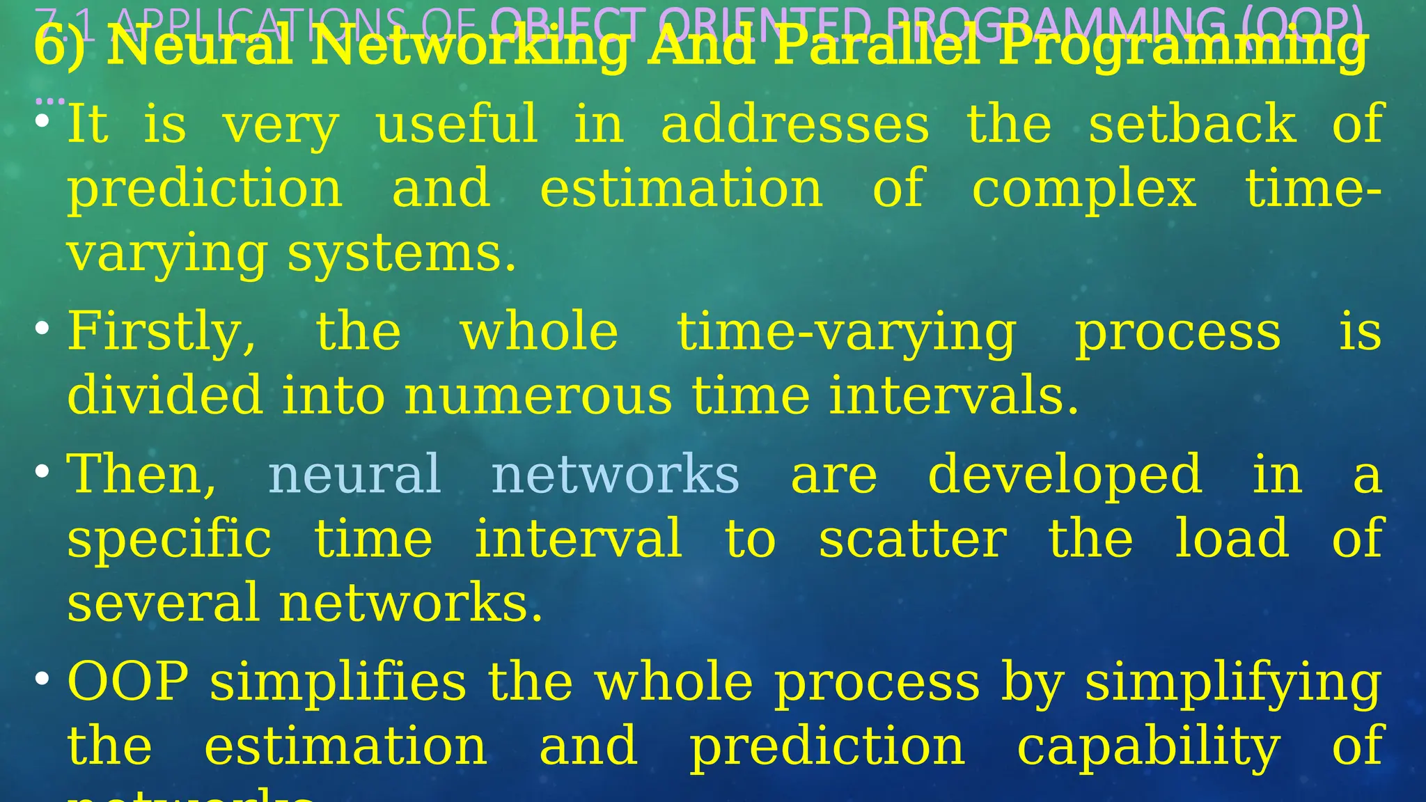 7.1 APPLICATIONS OF OBJECT ORIENTED PROGRAMMING (OOP)
…
6) Neural Networking And Parallel Programming
• It is very useful in addresses the setback of
prediction and estimation of complex time-
varying systems.
• Firstly, the whole time-varying process is
divided into numerous time intervals.
• Then, neural networks are developed in a
specific time interval to scatter the load of
several networks.
• OOP simplifies the whole process by simplifying
the estimation and prediction capability of
 