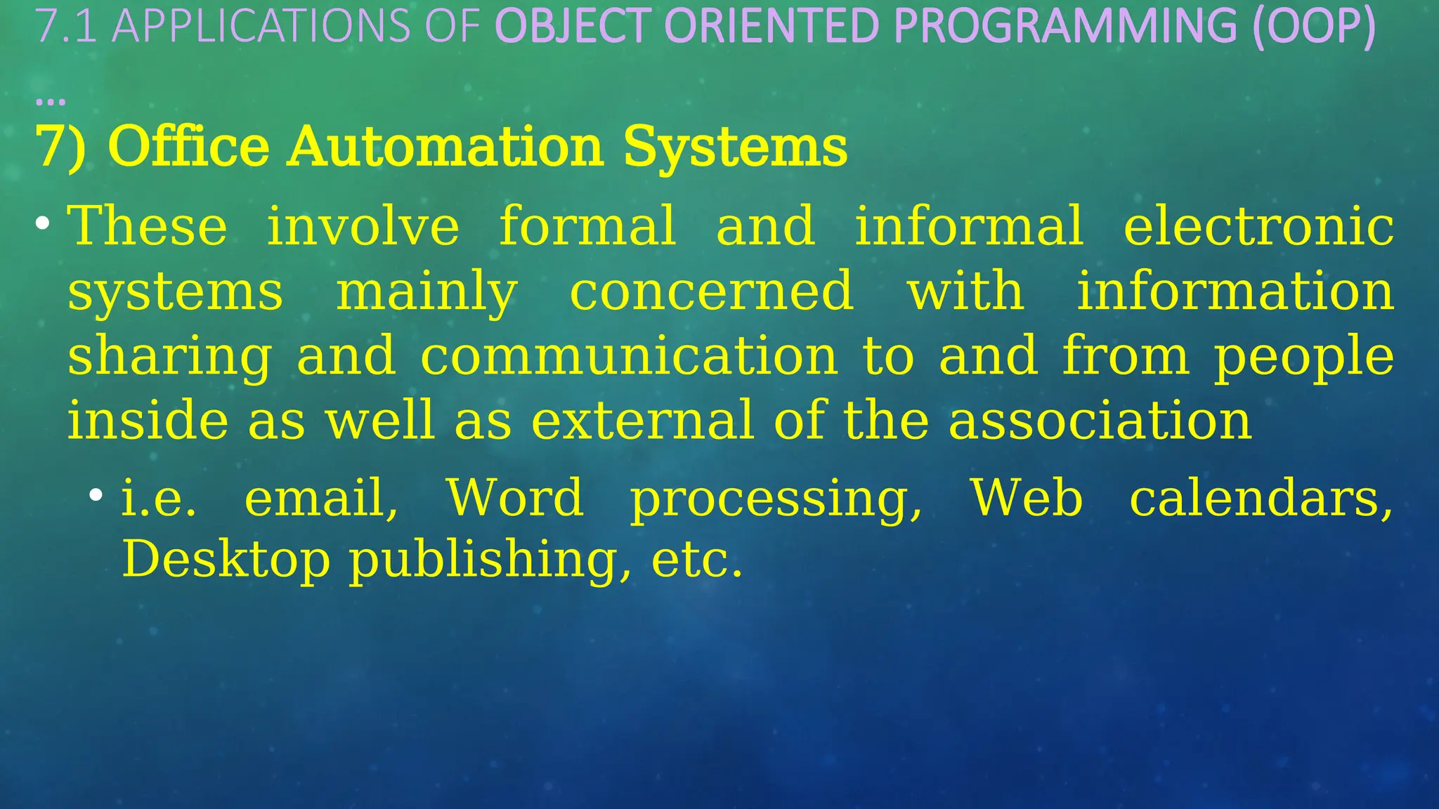 7.1 APPLICATIONS OF OBJECT ORIENTED PROGRAMMING (OOP)
…
7) Office Automation Systems
• These involve formal and informal electronic
systems mainly concerned with information
sharing and communication to and from people
inside as well as external of the association
• i.e. email, Word processing, Web calendars,
Desktop publishing, etc.
 
