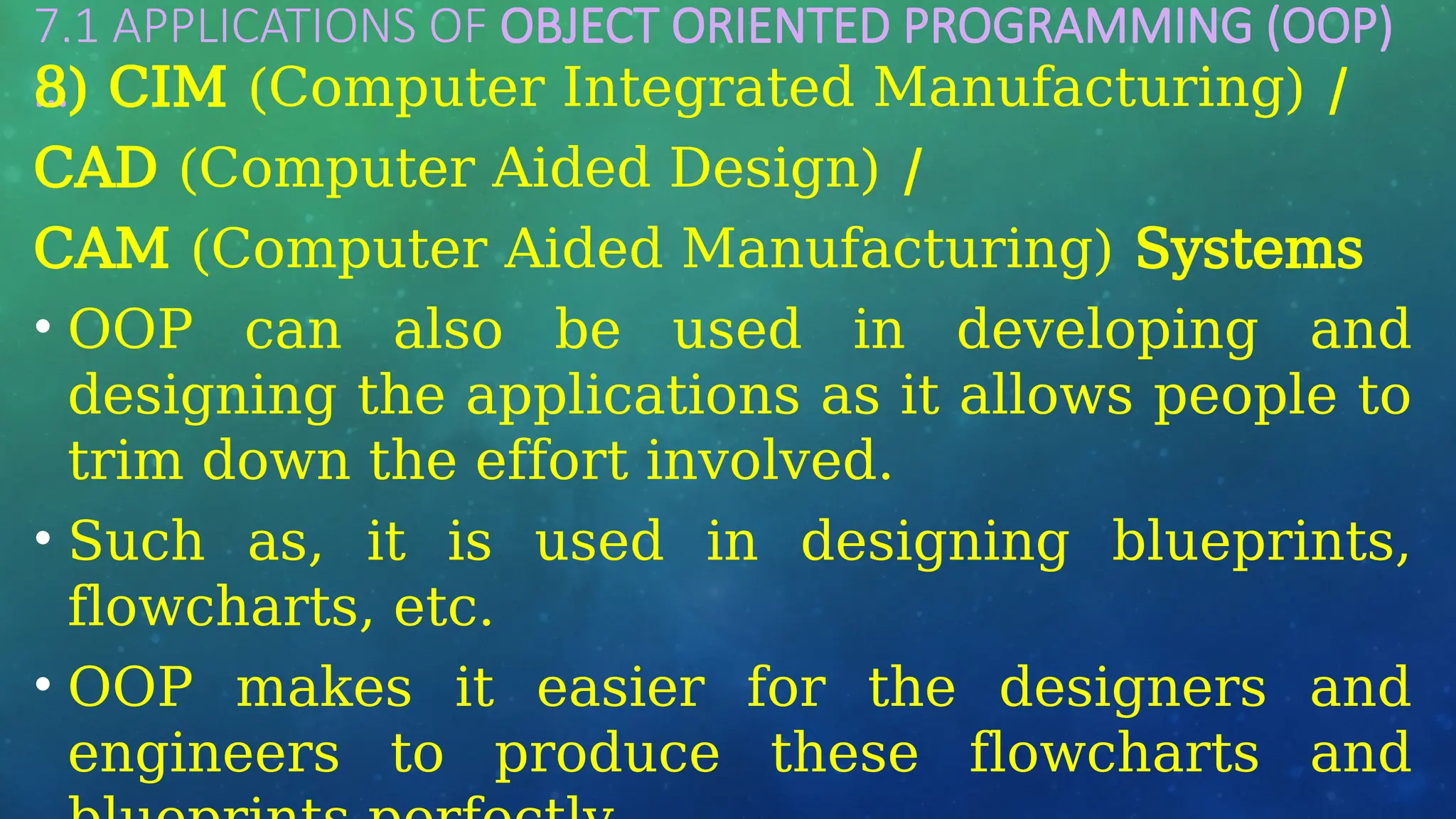 7.1 APPLICATIONS OF OBJECT ORIENTED PROGRAMMING (OOP)
…
8) CIM (Computer Integrated Manufacturing) /
CAD (Computer Aided Design) /
CAM (Computer Aided Manufacturing) Systems
• OOP can also be used in developing and
designing the applications as it allows people to
trim down the effort involved.
• Such as, it is used in designing blueprints,
flowcharts, etc.
• OOP makes it easier for the designers and
engineers to produce these flowcharts and
 