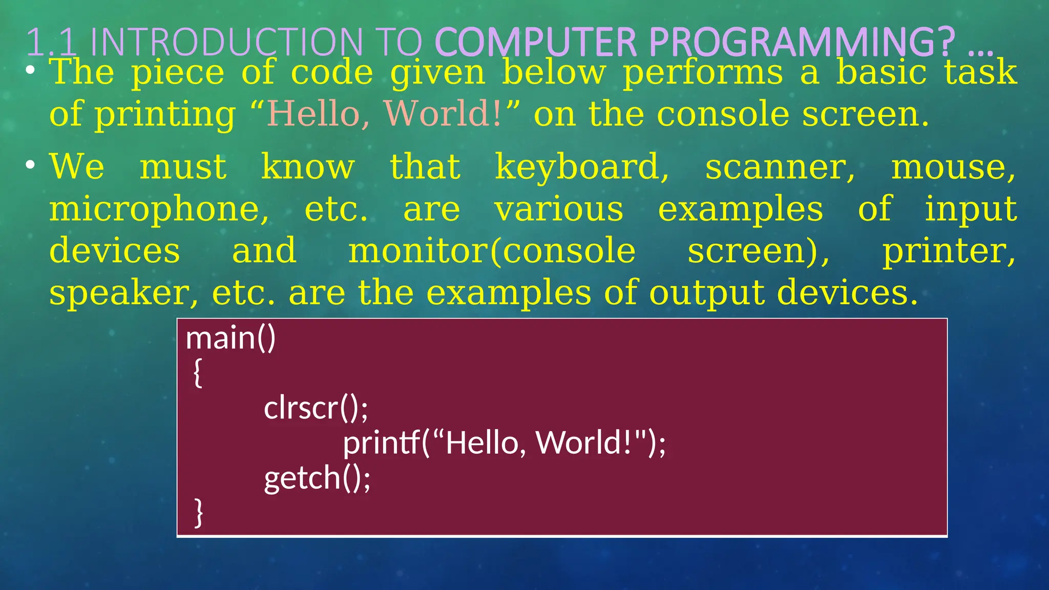 1.1 INTRODUCTION TO COMPUTER PROGRAMMING? …
• The piece of code given below performs a basic task
of printing “Hello, World!” on the console screen.
• We must know that keyboard, scanner, mouse,
microphone, etc. are various examples of input
devices and monitor(console screen), printer,
speaker, etc. are the examples of output devices.
main()
{
clrscr();
printf(“Hello, World!");
getch();
}
 