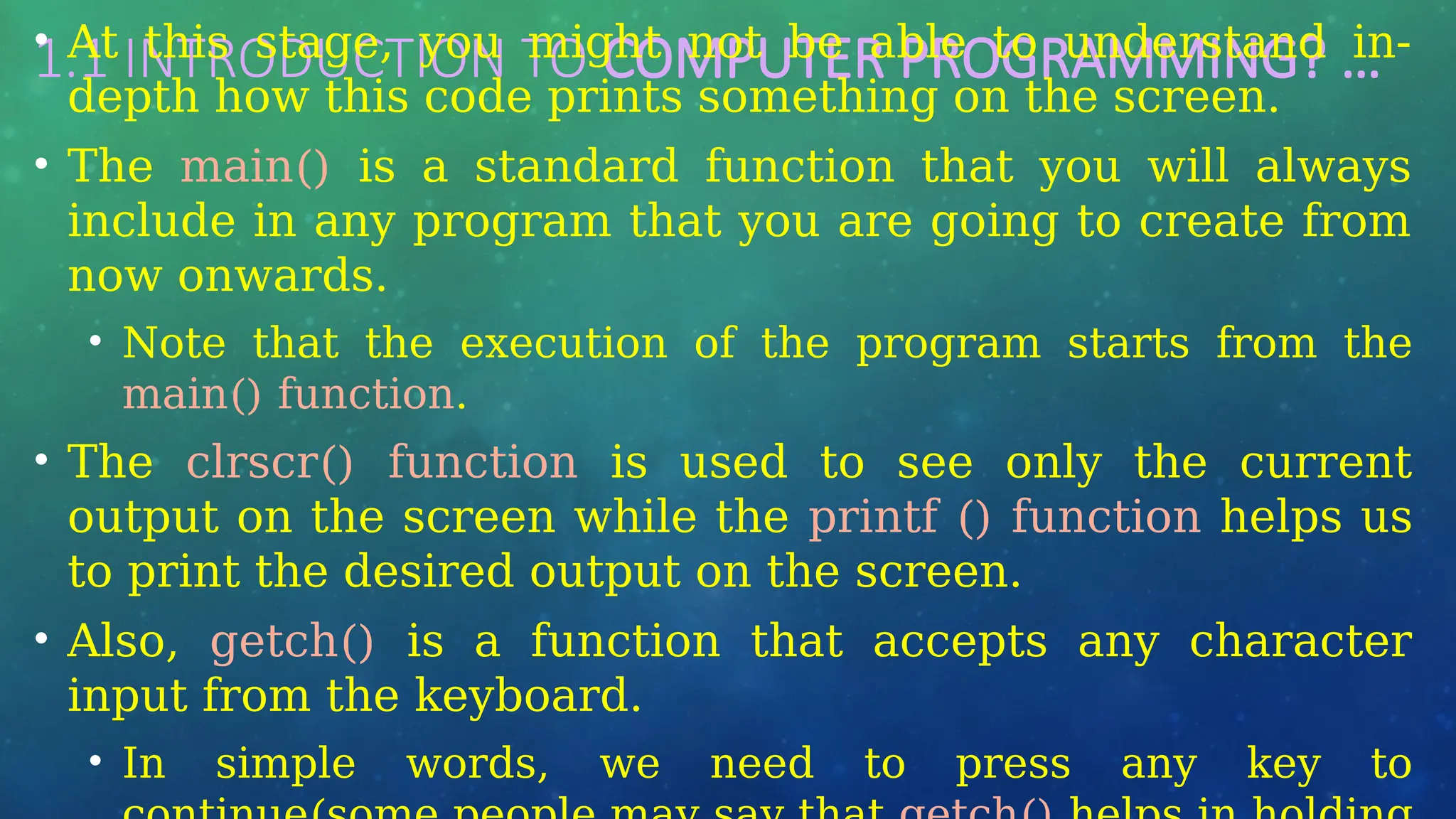 1.1 INTRODUCTION TO COMPUTER PROGRAMMING? …
• At this stage, you might not be able to understand in-
depth how this code prints something on the screen.
• The main() is a standard function that you will always
include in any program that you are going to create from
now onwards.
• Note that the execution of the program starts from the
main() function.
• The clrscr() function is used to see only the current
output on the screen while the printf () function helps us
to print the desired output on the screen.
• Also, getch() is a function that accepts any character
input from the keyboard.
• In simple words, we need to press any key to
 