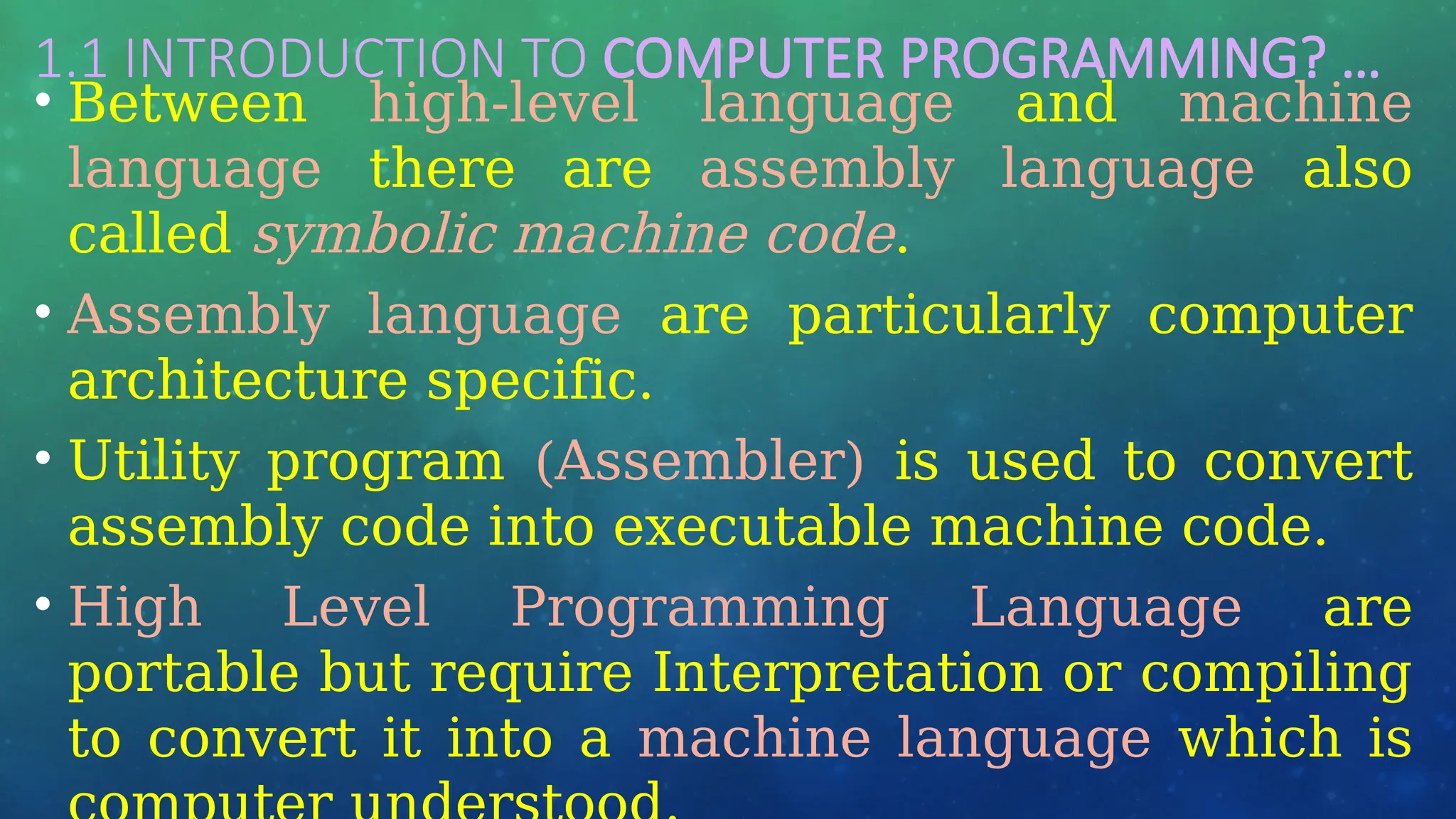 1.1 INTRODUCTION TO COMPUTER PROGRAMMING? …
• Between high-level language and machine
language there are assembly language also
called symbolic machine code.
• Assembly language are particularly computer
architecture specific.
• Utility program (Assembler) is used to convert
assembly code into executable machine code.
• High Level Programming Language are
portable but require Interpretation or compiling
to convert it into a machine language which is
 