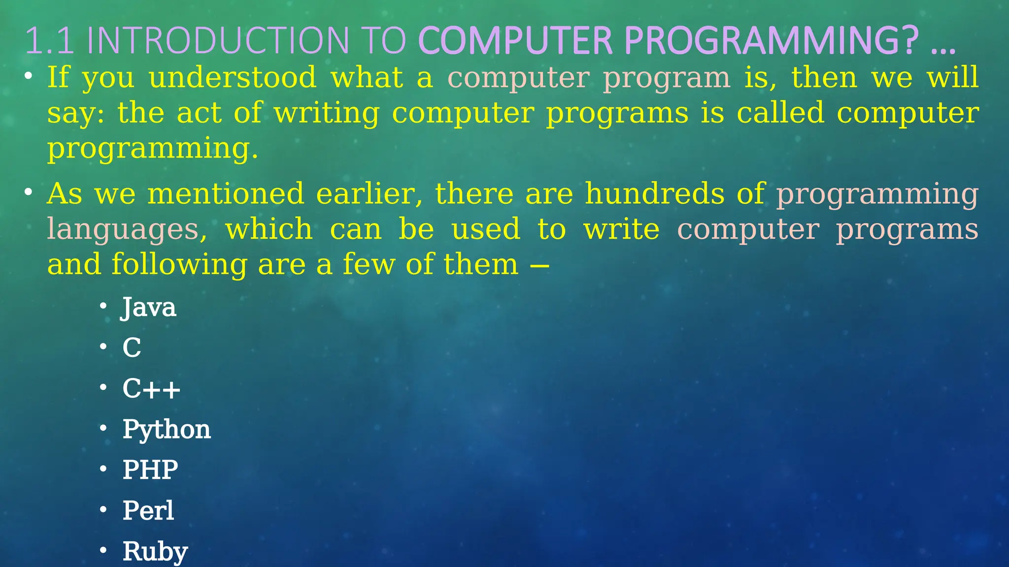 1.1 INTRODUCTION TO COMPUTER PROGRAMMING? …
• If you understood what a computer program is, then we will
say: the act of writing computer programs is called computer
programming.
• As we mentioned earlier, there are hundreds of programming
languages, which can be used to write computer programs
and following are a few of them −
• Java
• C
• C++
• Python
• PHP
• Perl
• Ruby
 