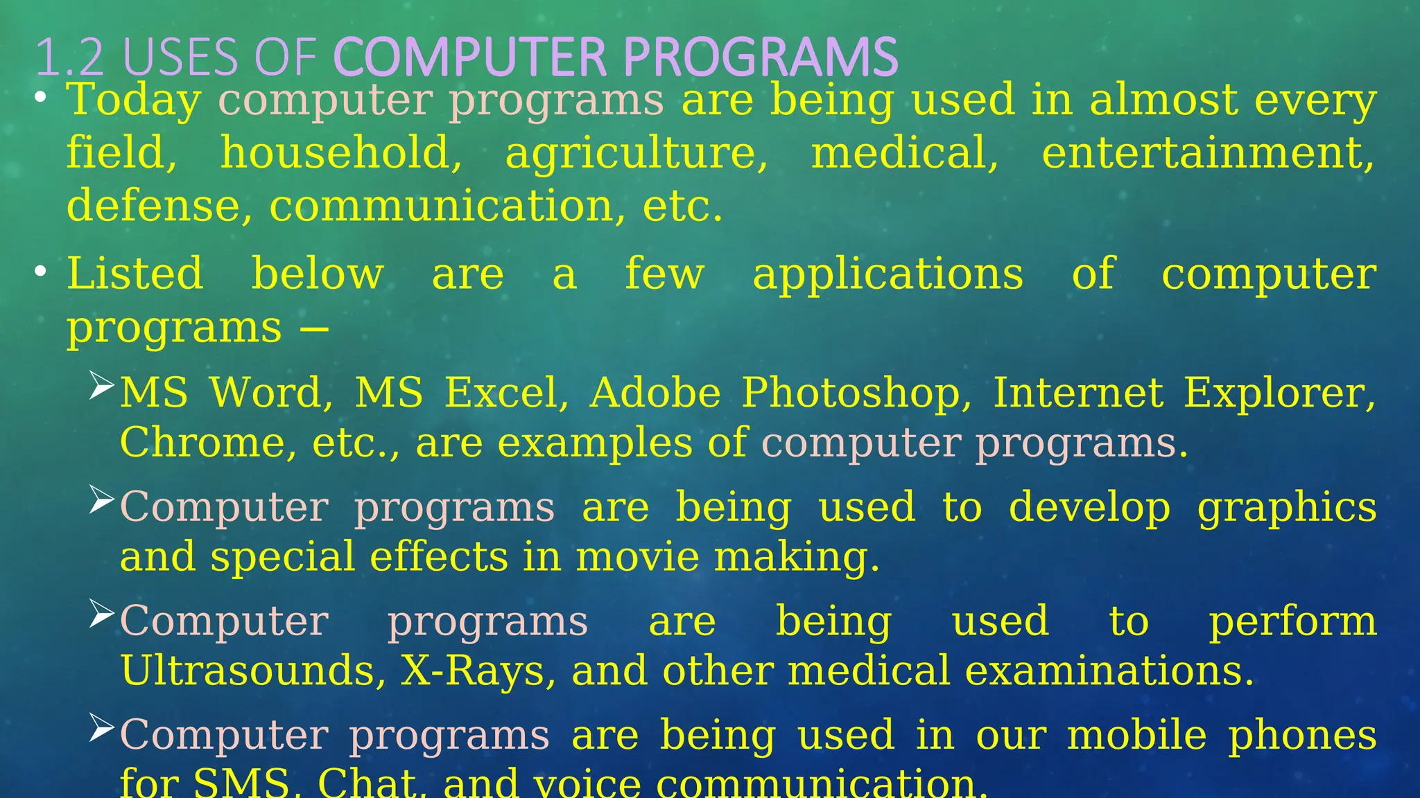 1.2 USES OF COMPUTER PROGRAMS
• Today computer programs are being used in almost every
field, household, agriculture, medical, entertainment,
defense, communication, etc.
• Listed below are a few applications of computer
programs −
MS Word, MS Excel, Adobe Photoshop, Internet Explorer,
Chrome, etc., are examples of computer programs.
Computer programs are being used to develop graphics
and special effects in movie making.
Computer programs are being used to perform
Ultrasounds, X-Rays, and other medical examinations.
Computer programs are being used in our mobile phones
 