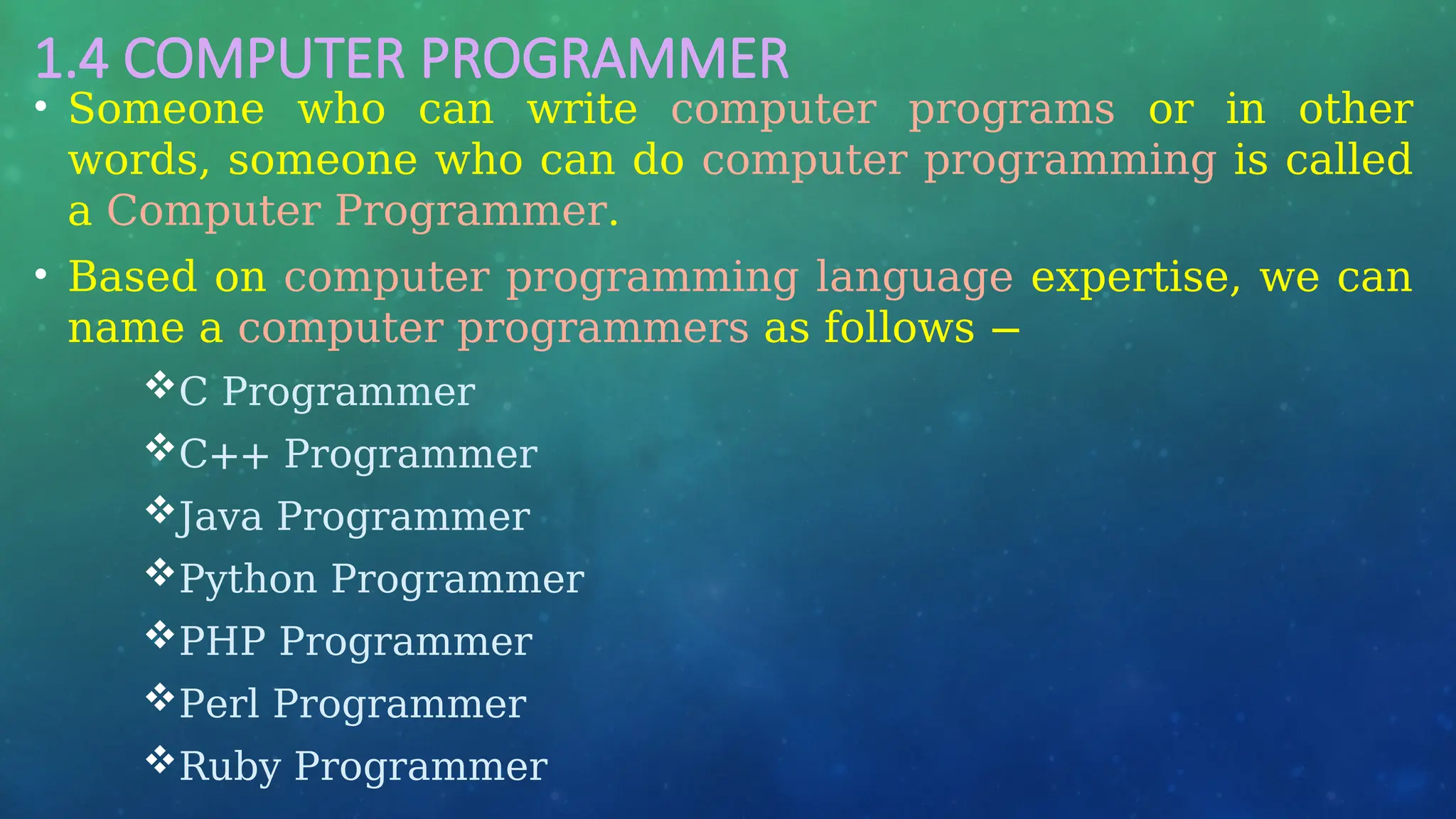 1.4 COMPUTER PROGRAMMER
• Someone who can write computer programs or in other
words, someone who can do computer programming is called
a Computer Programmer.
• Based on computer programming language expertise, we can
name a computer programmers as follows −
C Programmer
C++ Programmer
Java Programmer
Python Programmer
PHP Programmer
Perl Programmer
Ruby Programmer
 