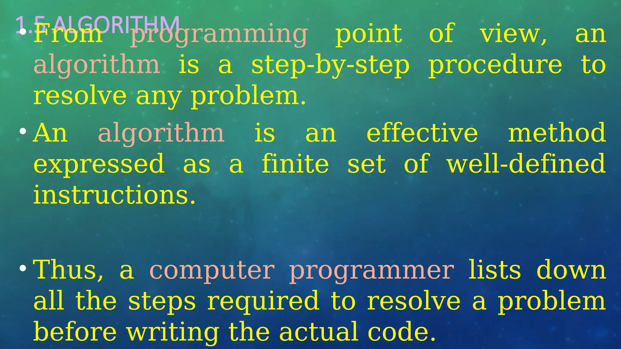 1.5 ALGORITHM
• From programming point of view, an
algorithm is a step-by-step procedure to
resolve any problem.
• An algorithm is an effective method
expressed as a finite set of well-defined
instructions.
• Thus, a computer programmer lists down
all the steps required to resolve a problem
before writing the actual code.
 
