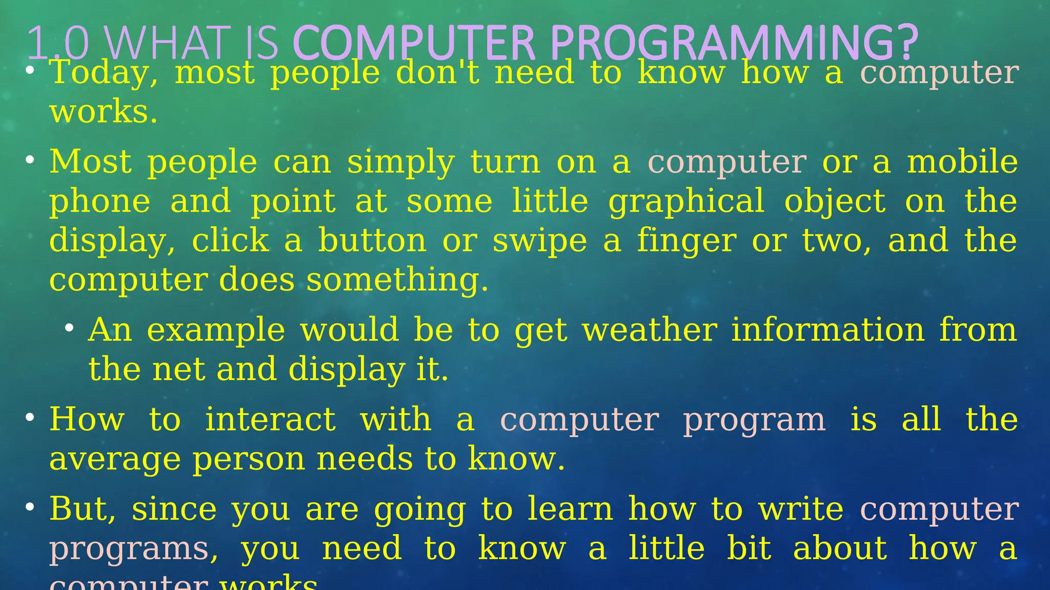 1.0 WHAT IS COMPUTER PROGRAMMING?
• Today, most people don't need to know how a computer
works.
• Most people can simply turn on a computer or a mobile
phone and point at some little graphical object on the
display, click a button or swipe a finger or two, and the
computer does something.
• An example would be to get weather information from
the net and display it.
• How to interact with a computer program is all the
average person needs to know.
• But, since you are going to learn how to write computer
programs, you need to know a little bit about how a
 