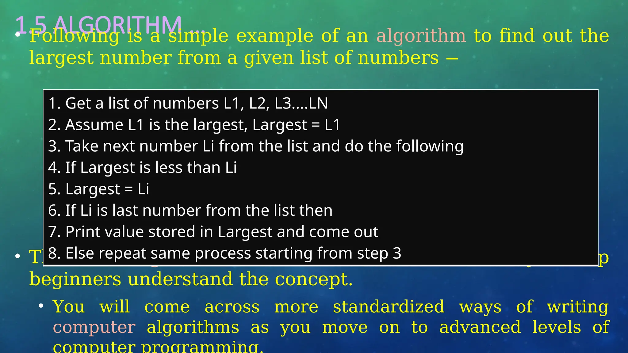 1.5 ALGORITHM …
• Following is a simple example of an algorithm to find out the
largest number from a given list of numbers −
• The above algorithm has been written in a crude way to help
beginners understand the concept.
• You will come across more standardized ways of writing
computer algorithms as you move on to advanced levels of
1. Get a list of numbers L1, L2, L3....LN
2. Assume L1 is the largest, Largest = L1
3. Take next number Li from the list and do the following
4. If Largest is less than Li
5. Largest = Li
6. If Li is last number from the list then
7. Print value stored in Largest and come out
8. Else repeat same process starting from step 3
 