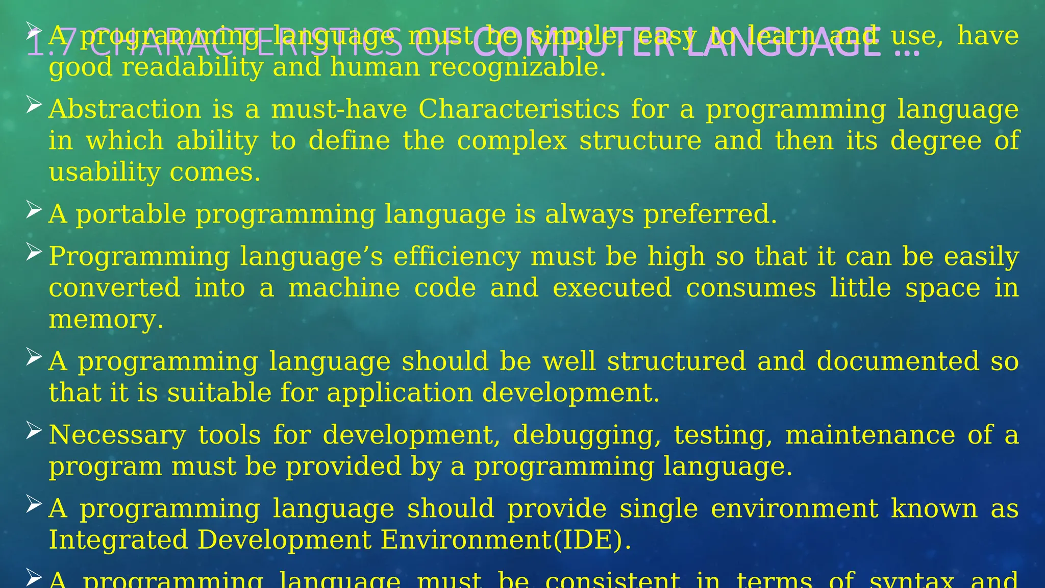 1.7 CHARACTERISTICS OF COMPUTER LANGUAGE …
A programming language must be simple, easy to learn and use, have
good readability and human recognizable.
Abstraction is a must-have Characteristics for a programming language
in which ability to define the complex structure and then its degree of
usability comes.
A portable programming language is always preferred.
Programming language’s efficiency must be high so that it can be easily
converted into a machine code and executed consumes little space in
memory.
A programming language should be well structured and documented so
that it is suitable for application development.
Necessary tools for development, debugging, testing, maintenance of a
program must be provided by a programming language.
A programming language should provide single environment known as
Integrated Development Environment(IDE).

 