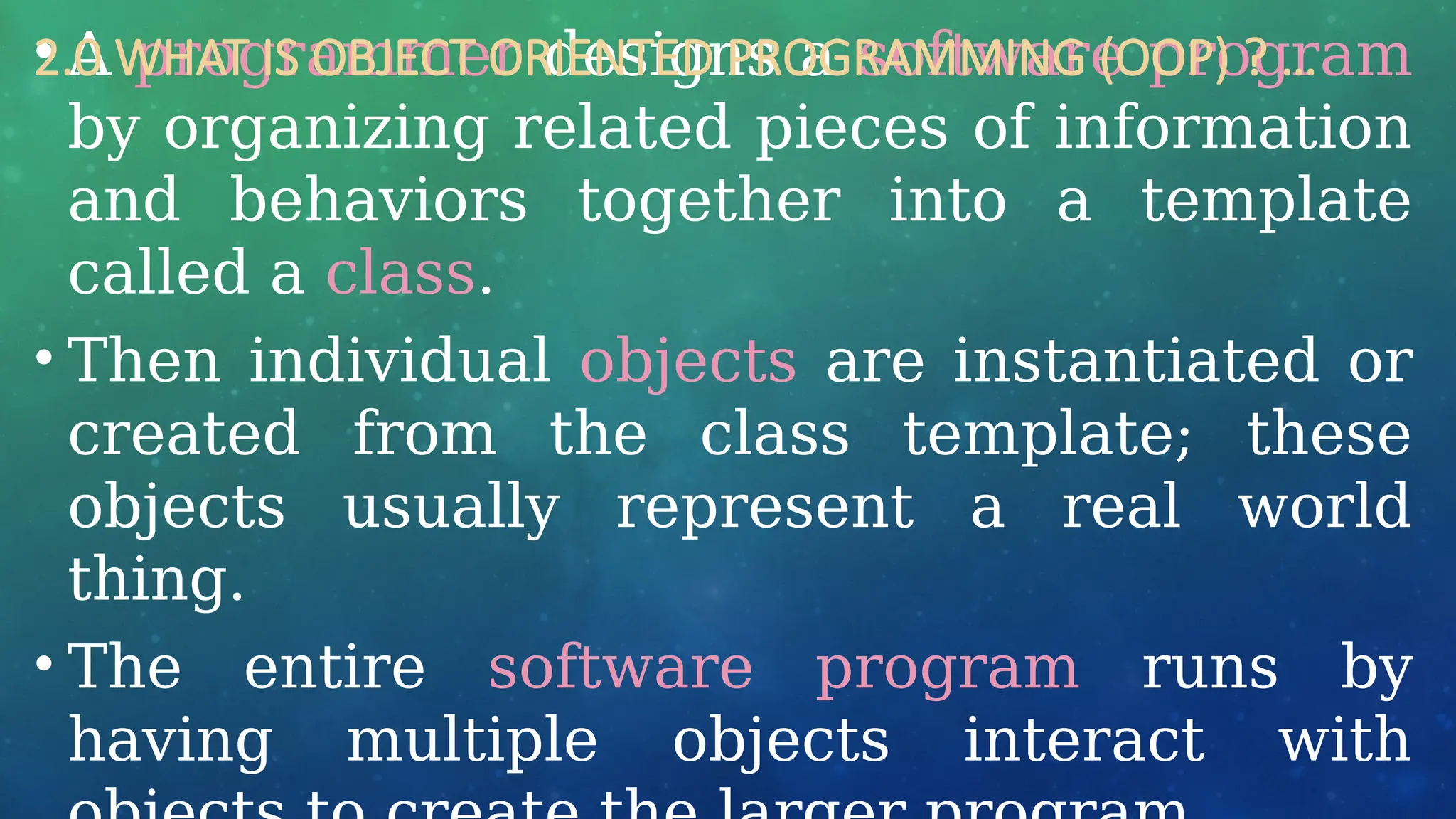 • A programmer designs a software program
by organizing related pieces of information
and behaviors together into a template
called a class.
• Then individual objects are instantiated or
created from the class template; these
objects usually represent a real world
thing.
• The entire software program runs by
having multiple objects interact with
2.0 WHAT IS OBJECT ORIENTED PROGRAMMING (OOP) ? …
 