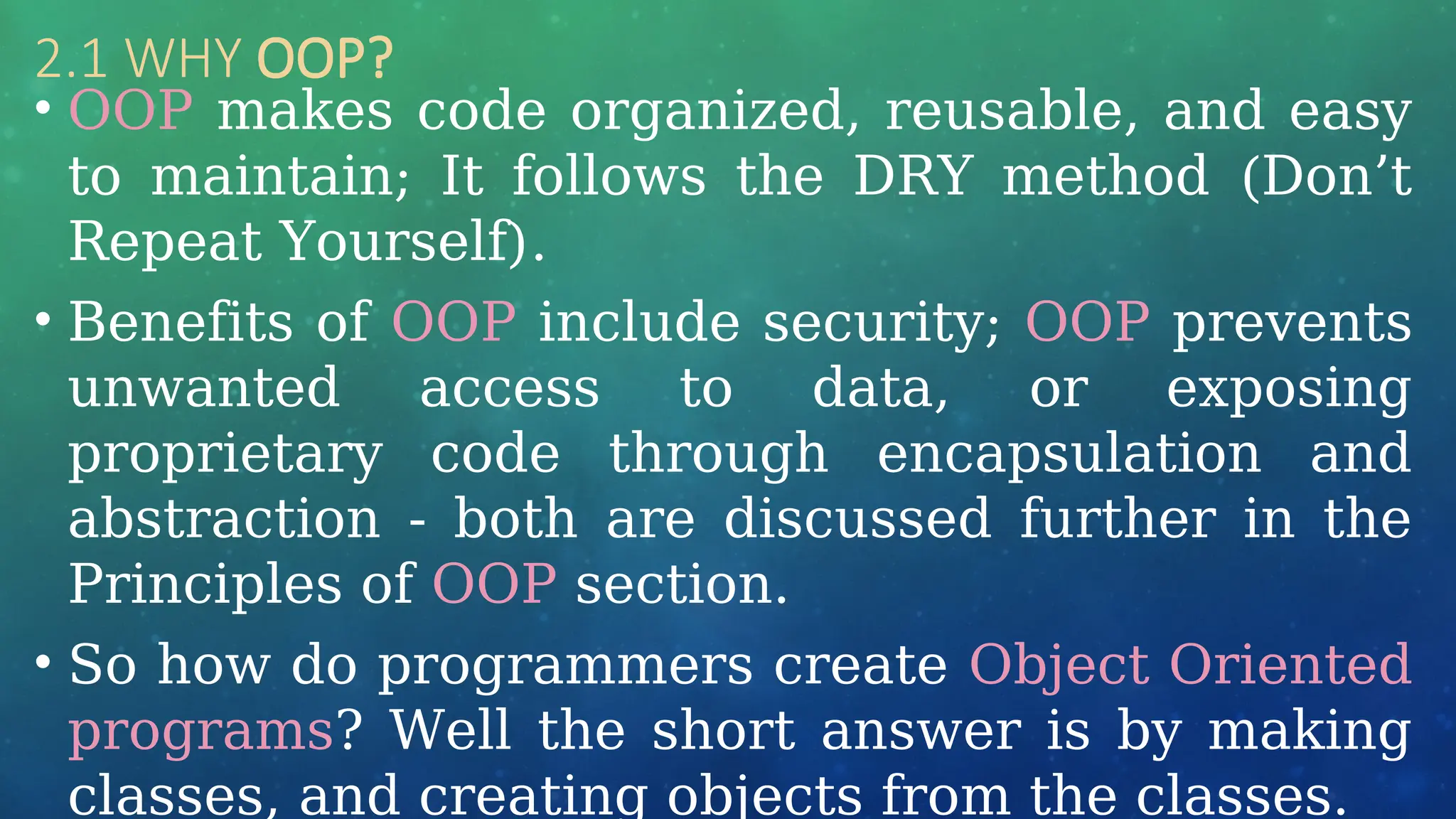 2.1 WHY OOP?
• OOP makes code organized, reusable, and easy
to maintain; It follows the DRY method (Don’t
Repeat Yourself).
• Benefits of OOP include security; OOP prevents
unwanted access to data, or exposing
proprietary code through encapsulation and
abstraction - both are discussed further in the
Principles of OOP section.
• So how do programmers create Object Oriented
programs? Well the short answer is by making
classes, and creating objects from the classes.
 