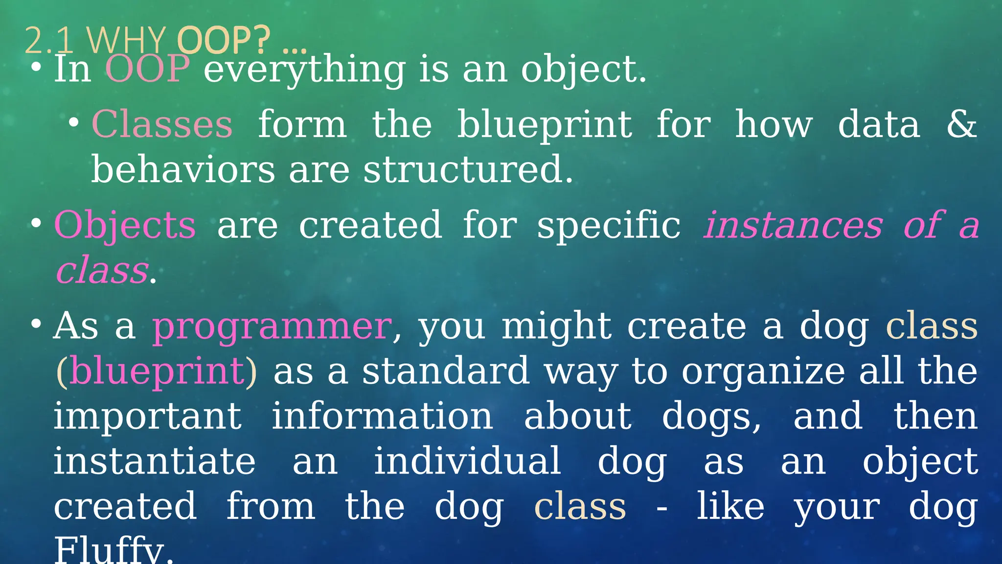 2.1 WHY OOP? …
• In OOP everything is an object.
• Classes form the blueprint for how data &
behaviors are structured.
• Objects are created for specific instances of a
class.
• As a programmer, you might create a dog class
(blueprint) as a standard way to organize all the
important information about dogs, and then
instantiate an individual dog as an object
created from the dog class - like your dog
Fluffy.
 