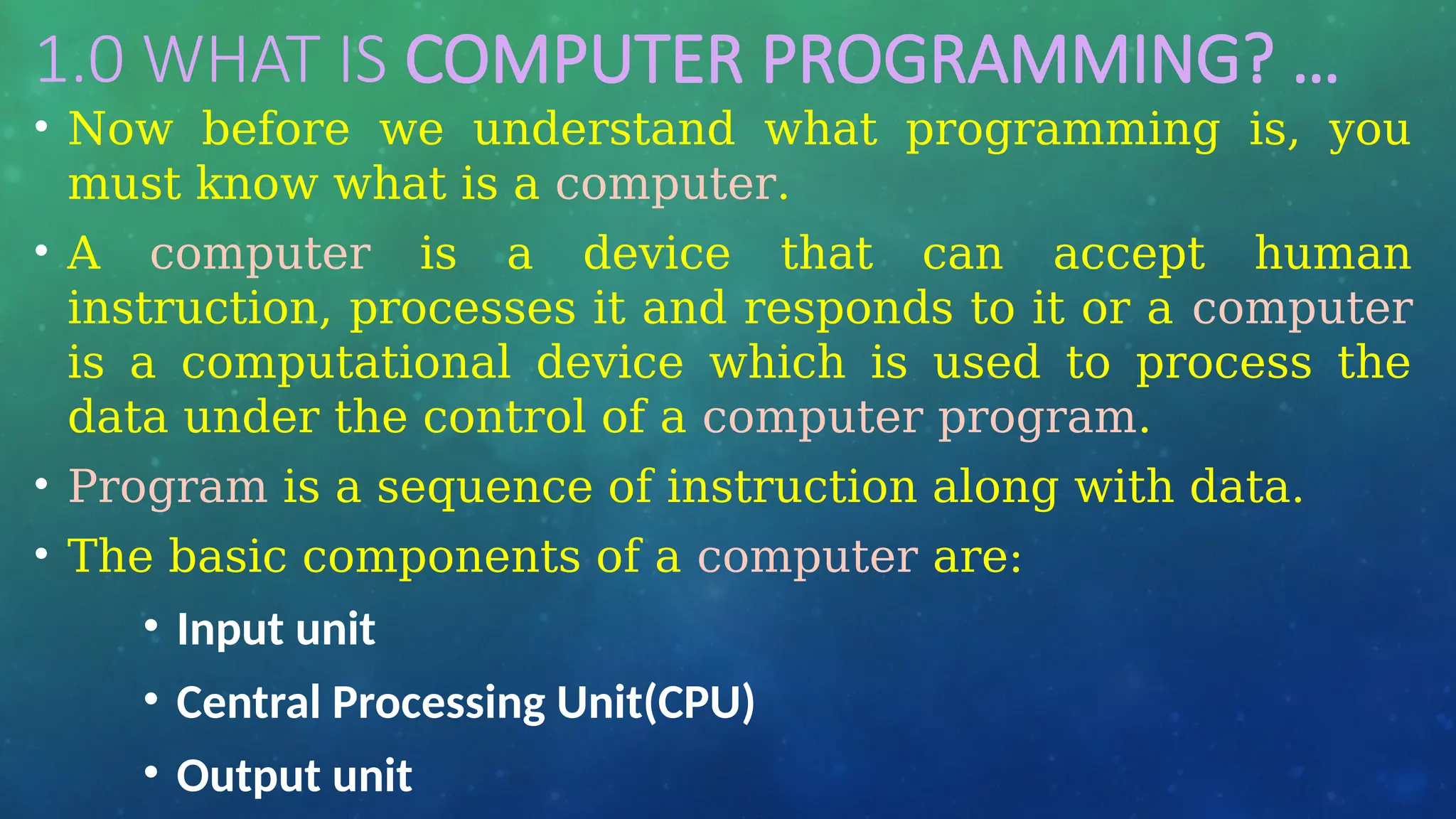1.0 WHAT IS COMPUTER PROGRAMMING? …
• Now before we understand what programming is, you
must know what is a computer.
• A computer is a device that can accept human
instruction, processes it and responds to it or a computer
is a computational device which is used to process the
data under the control of a computer program.
• Program is a sequence of instruction along with data.
• The basic components of a computer are:
• Input unit
• Central Processing Unit(CPU)
• Output unit
 
