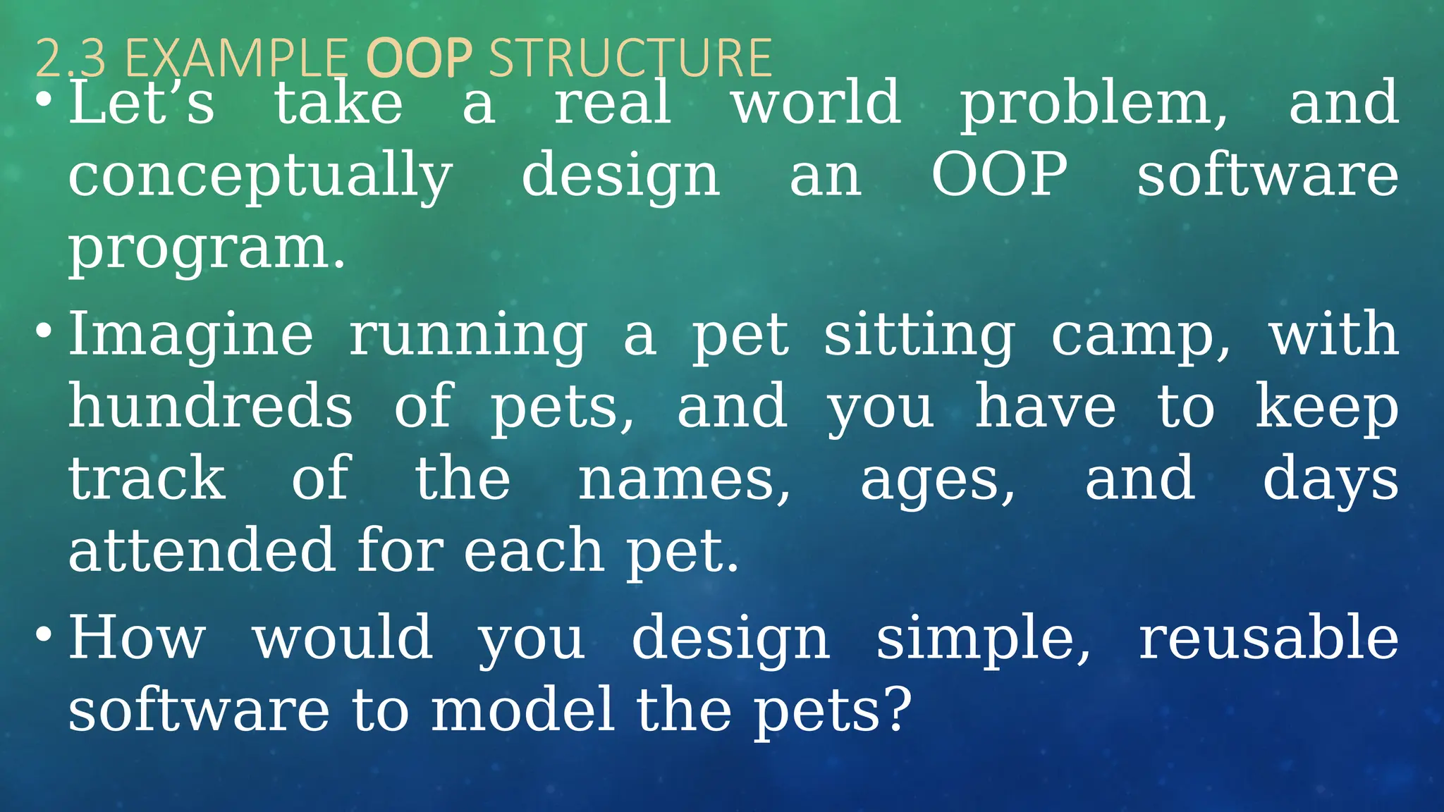 2.3 EXAMPLE OOP STRUCTURE
• Let’s take a real world problem, and
conceptually design an OOP software
program.
• Imagine running a pet sitting camp, with
hundreds of pets, and you have to keep
track of the names, ages, and days
attended for each pet.
• How would you design simple, reusable
software to model the pets?
 