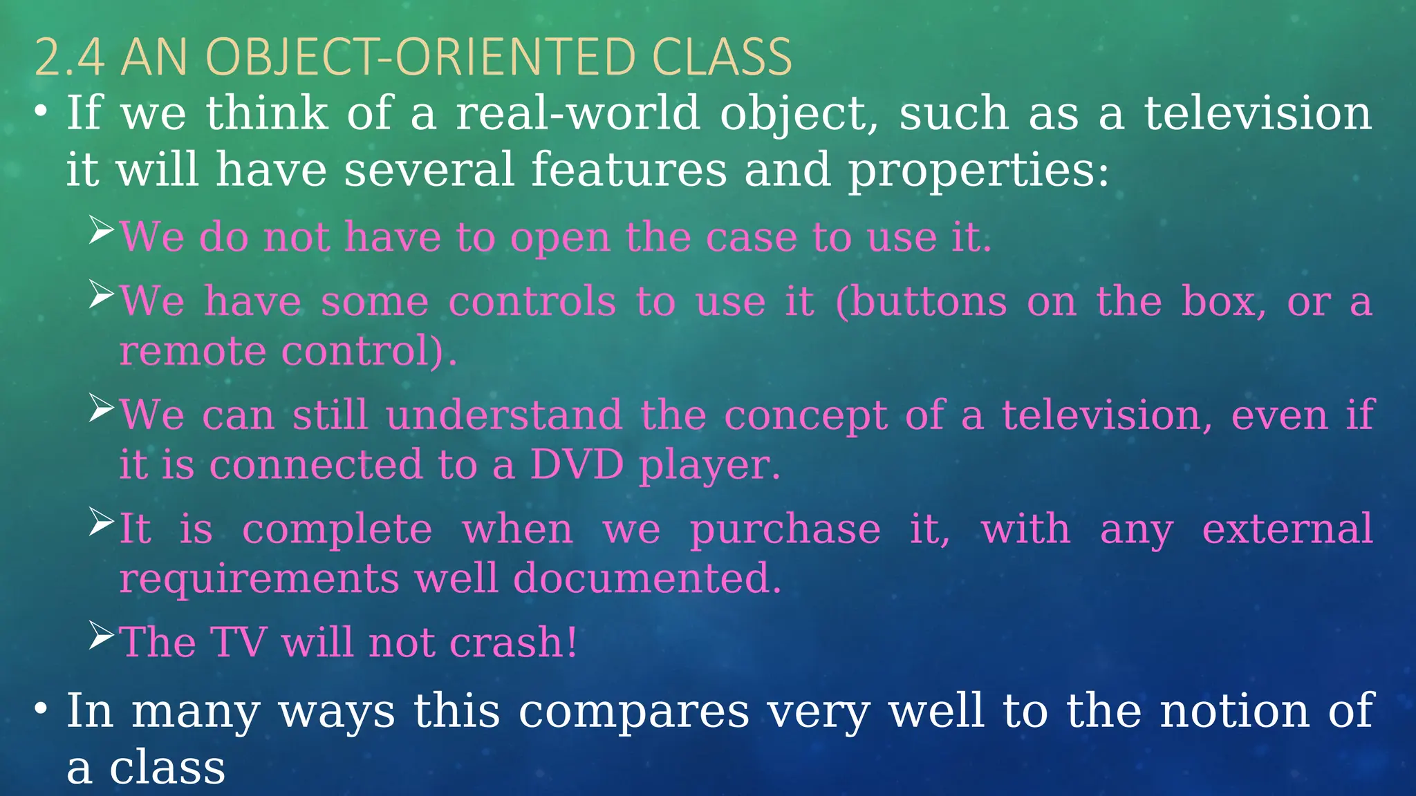 2.4 AN OBJECT-ORIENTED CLASS
• If we think of a real-world object, such as a television
it will have several features and properties:
We do not have to open the case to use it.
We have some controls to use it (buttons on the box, or a
remote control).
We can still understand the concept of a television, even if
it is connected to a DVD player.
It is complete when we purchase it, with any external
requirements well documented.
The TV will not crash!
• In many ways this compares very well to the notion of
a class
 