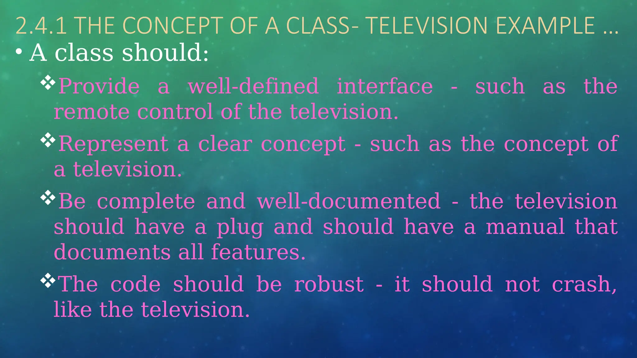 2.4.1 THE CONCEPT OF A CLASS- TELEVISION EXAMPLE …
• A class should:
Provide a well-defined interface - such as the
remote control of the television.
Represent a clear concept - such as the concept of
a television.
Be complete and well-documented - the television
should have a plug and should have a manual that
documents all features.
The code should be robust - it should not crash,
like the television.
 