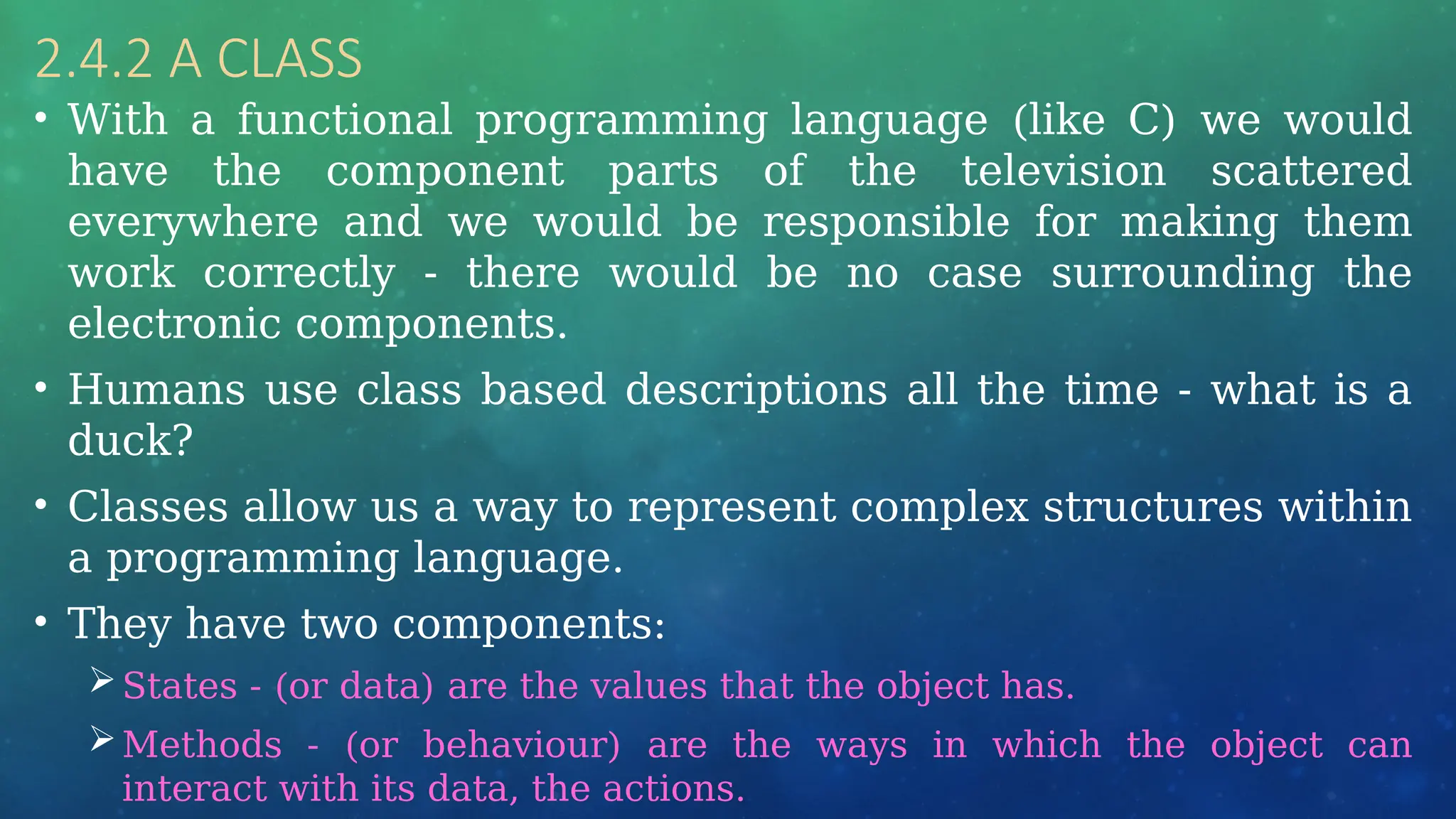 2.4.2 A CLASS
• With a functional programming language (like C) we would
have the component parts of the television scattered
everywhere and we would be responsible for making them
work correctly - there would be no case surrounding the
electronic components.
• Humans use class based descriptions all the time - what is a
duck?
• Classes allow us a way to represent complex structures within
a programming language.
• They have two components:
States - (or data) are the values that the object has.
Methods - (or behaviour) are the ways in which the object can
interact with its data, the actions.
 