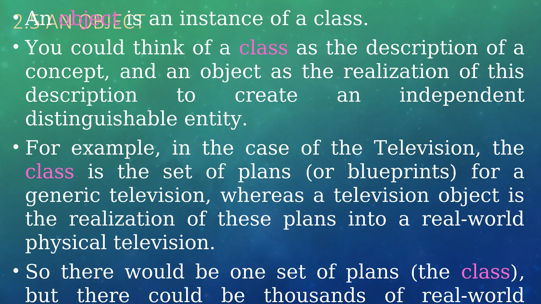 2.5 AN OBJECT
• An object is an instance of a class.
• You could think of a class as the description of a
concept, and an object as the realization of this
description to create an independent
distinguishable entity.
• For example, in the case of the Television, the
class is the set of plans (or blueprints) for a
generic television, whereas a television object is
the realization of these plans into a real-world
physical television.
• So there would be one set of plans (the class),
but there could be thousands of real-world
 