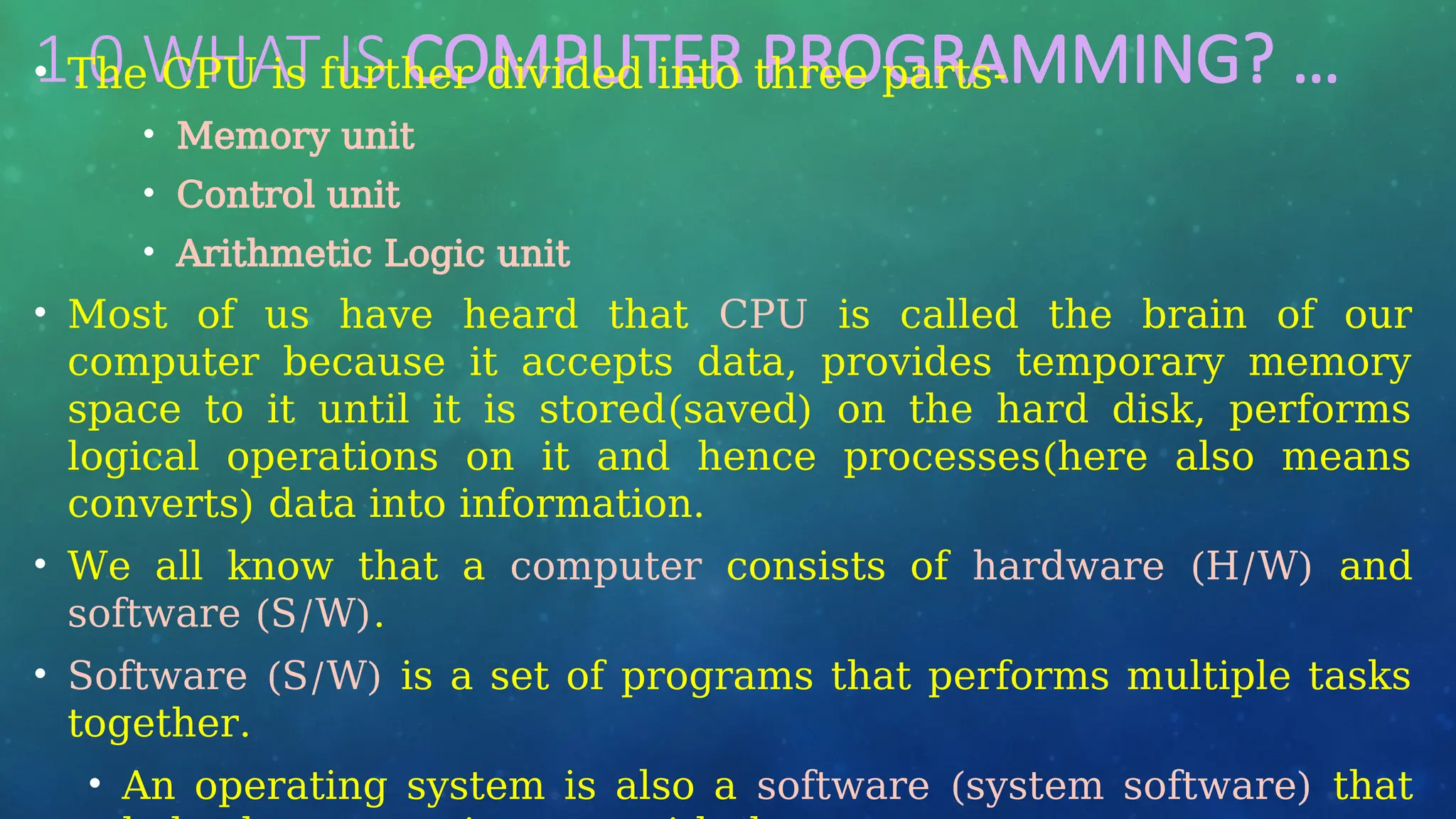 1.0 WHAT IS COMPUTER PROGRAMMING? …
• The CPU is further divided into three parts-
• Memory unit
• Control unit
• Arithmetic Logic unit
• Most of us have heard that CPU is called the brain of our
computer because it accepts data, provides temporary memory
space to it until it is stored(saved) on the hard disk, performs
logical operations on it and hence processes(here also means
converts) data into information.
• We all know that a computer consists of hardware (H/W) and
software (S/W).
• Software (S/W) is a set of programs that performs multiple tasks
together.
• An operating system is also a software (system software) that
 
