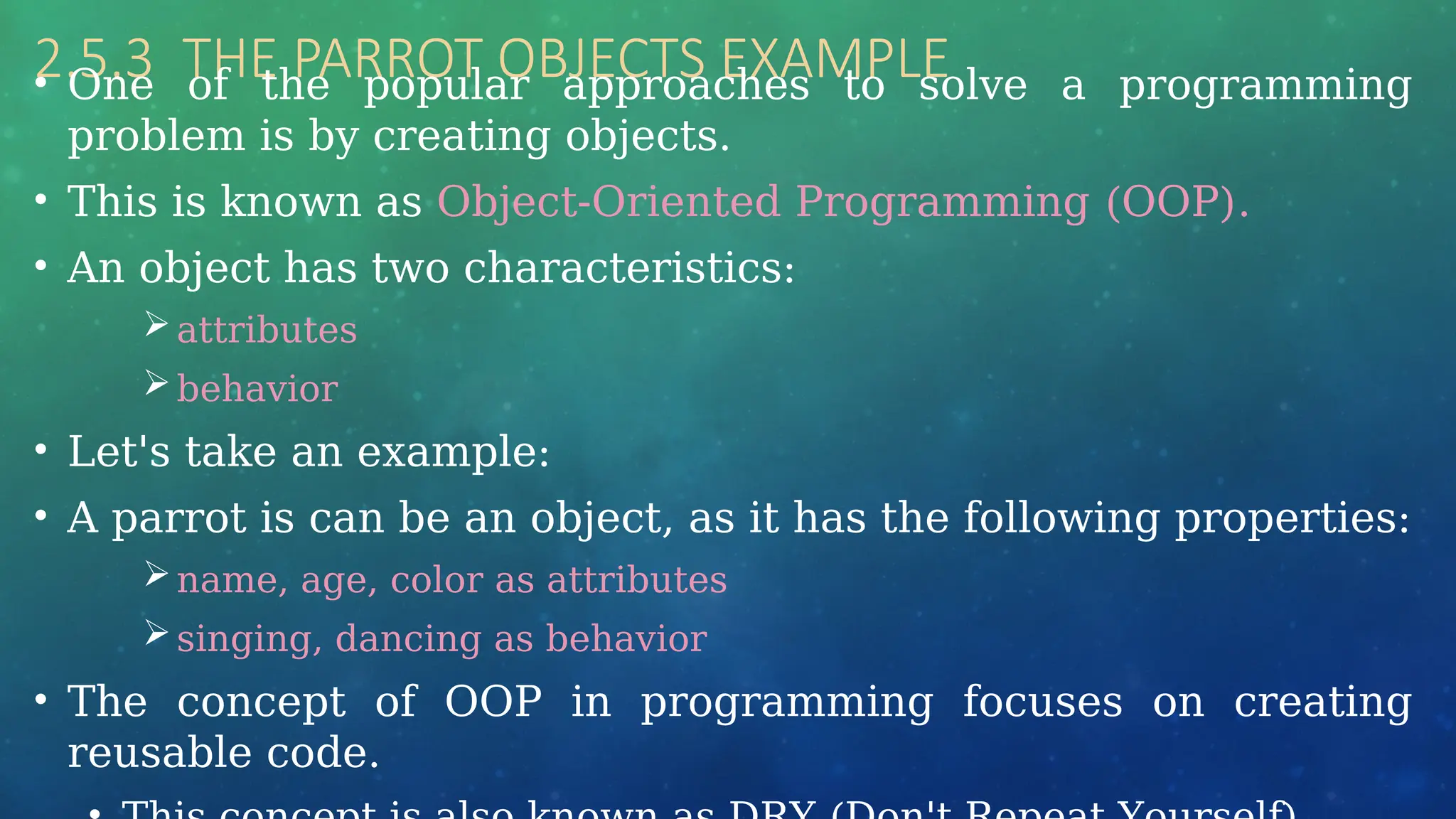 2.5.3 THE PARROT OBJECTS EXAMPLE
• One of the popular approaches to solve a programming
problem is by creating objects.
• This is known as Object-Oriented Programming (OOP).
• An object has two characteristics:
attributes
behavior
• Let's take an example:
• A parrot is can be an object, as it has the following properties:
name, age, color as attributes
singing, dancing as behavior
• The concept of OOP in programming focuses on creating
reusable code.
 
