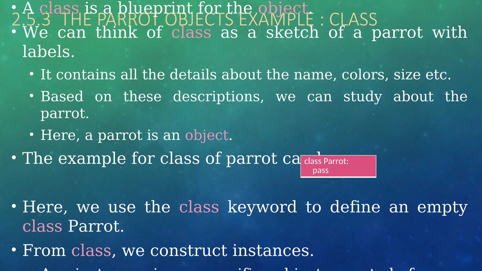 2.5.3 THE PARROT OBJECTS EXAMPLE : CLASS
• A class is a blueprint for the object.
• We can think of class as a sketch of a parrot with
labels.
• It contains all the details about the name, colors, size etc.
• Based on these descriptions, we can study about the
parrot.
• Here, a parrot is an object.
• The example for class of parrot can be :
• Here, we use the class keyword to define an empty
class Parrot.
• From class, we construct instances.
class Parrot:
pass
 
