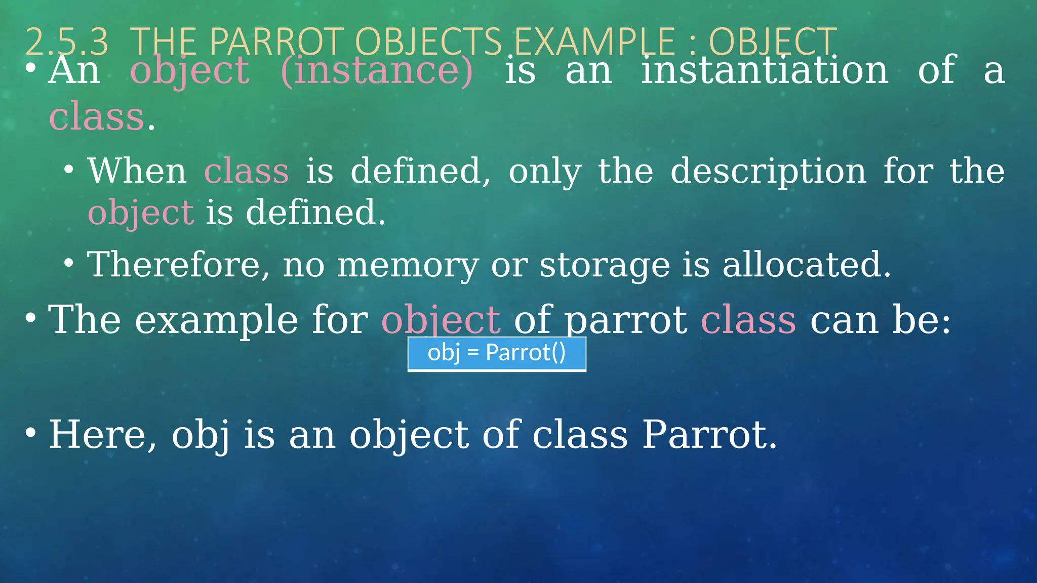 2.5.3 THE PARROT OBJECTS EXAMPLE : OBJECT
• An object (instance) is an instantiation of a
class.
• When class is defined, only the description for the
object is defined.
• Therefore, no memory or storage is allocated.
• The example for object of parrot class can be:
• Here, obj is an object of class Parrot.
obj = Parrot()
 