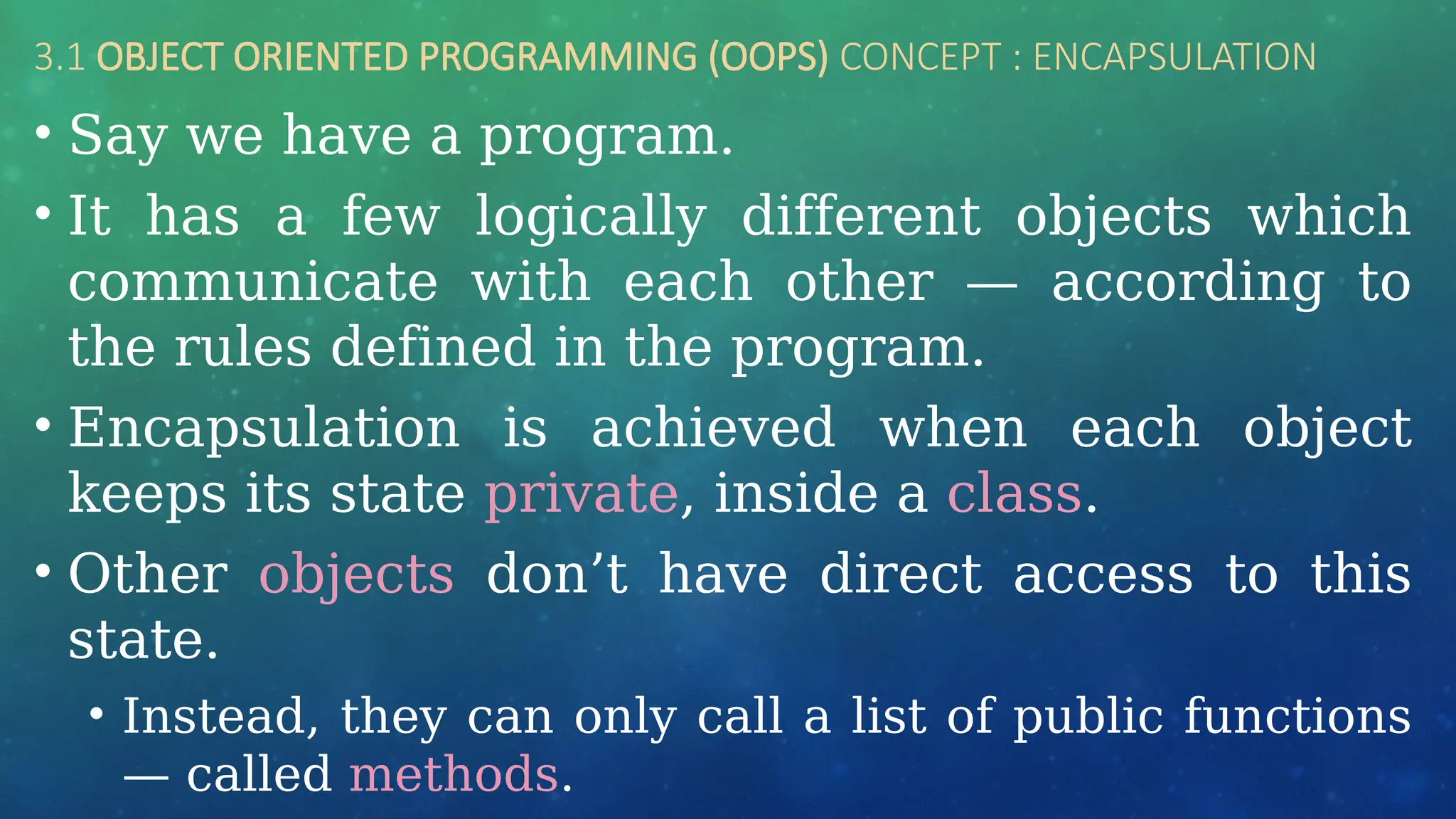 3.1 OBJECT ORIENTED PROGRAMMING (OOPS) CONCEPT : ENCAPSULATION
• Say we have a program.
• It has a few logically different objects which
communicate with each other — according to
the rules defined in the program.
• Encapsulation is achieved when each object
keeps its state private, inside a class.
• Other objects don’t have direct access to this
state.
• Instead, they can only call a list of public functions
— called methods.
 