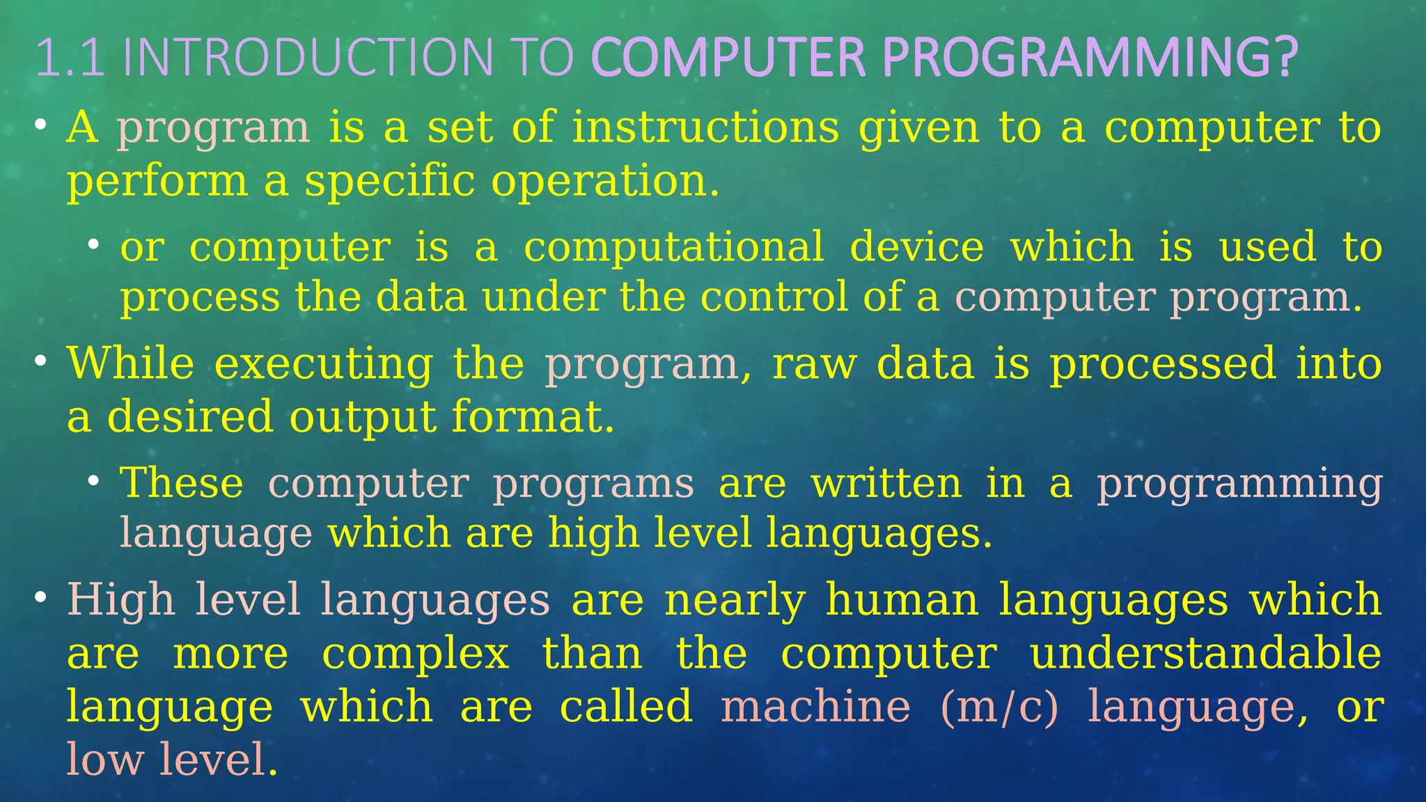 1.1 INTRODUCTION TO COMPUTER PROGRAMMING?
• A program is a set of instructions given to a computer to
perform a specific operation.
• or computer is a computational device which is used to
process the data under the control of a computer program.
• While executing the program, raw data is processed into
a desired output format.
• These computer programs are written in a programming
language which are high level languages.
• High level languages are nearly human languages which
are more complex than the computer understandable
language which are called machine (m/c) language, or
low level.
 