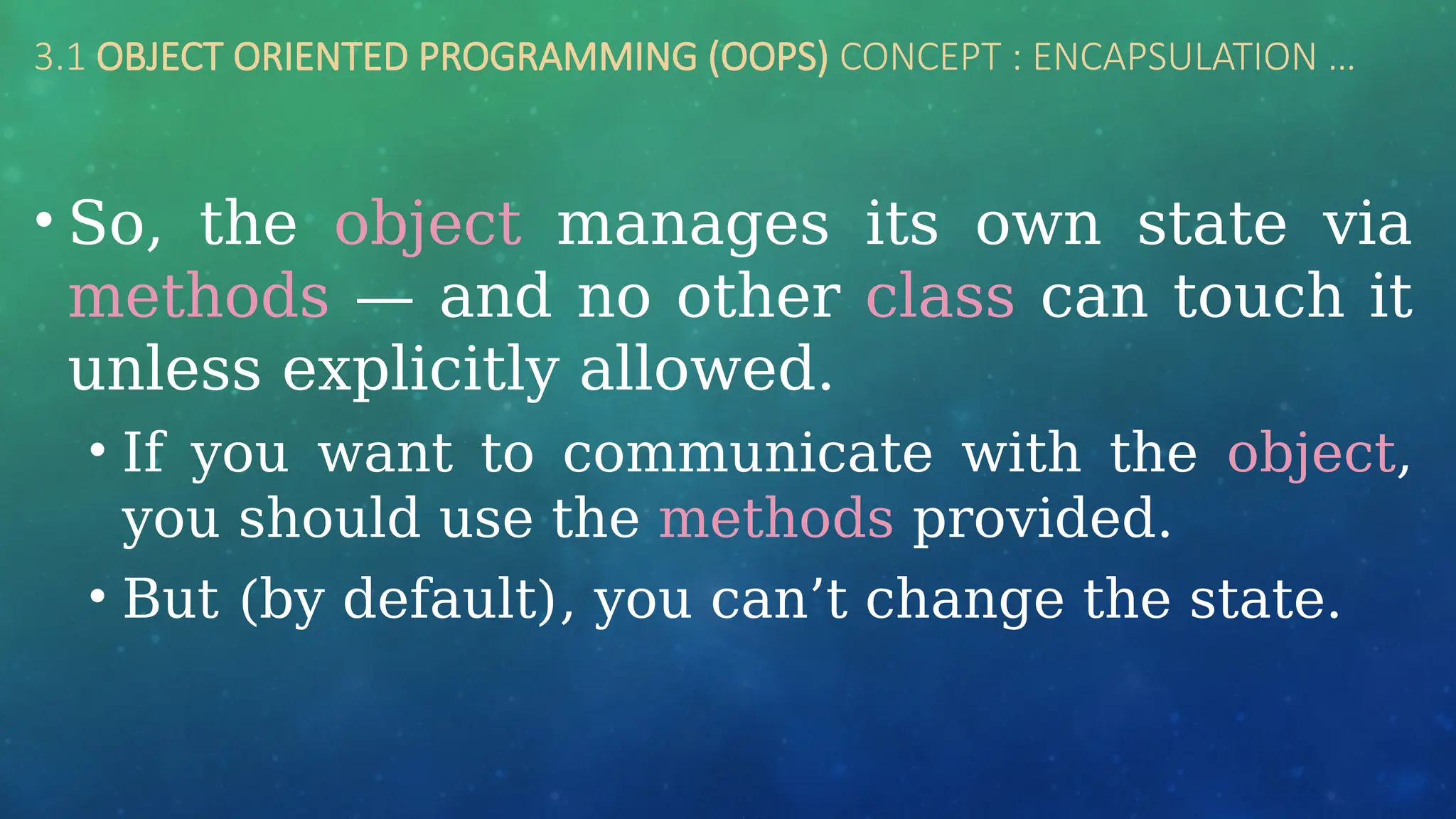 3.1 OBJECT ORIENTED PROGRAMMING (OOPS) CONCEPT : ENCAPSULATION …
• So, the object manages its own state via
methods — and no other class can touch it
unless explicitly allowed.
• If you want to communicate with the object,
you should use the methods provided.
• But (by default), you can’t change the state.
 