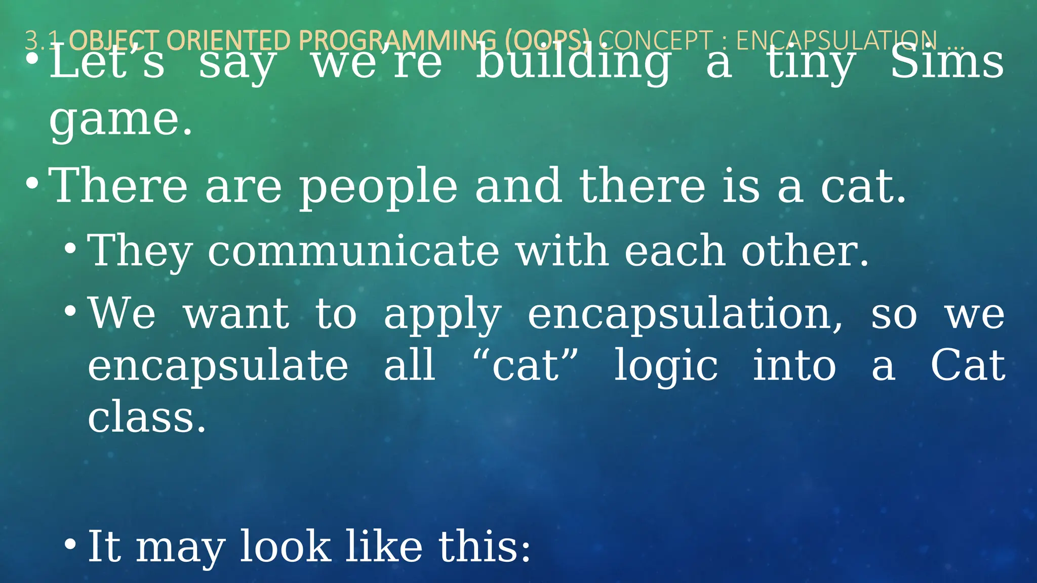 3.1 OBJECT ORIENTED PROGRAMMING (OOPS) CONCEPT : ENCAPSULATION …
• Let’s say we’re building a tiny Sims
game.
• There are people and there is a cat.
• They communicate with each other.
• We want to apply encapsulation, so we
encapsulate all “cat” logic into a Cat
class.
• It may look like this:
 