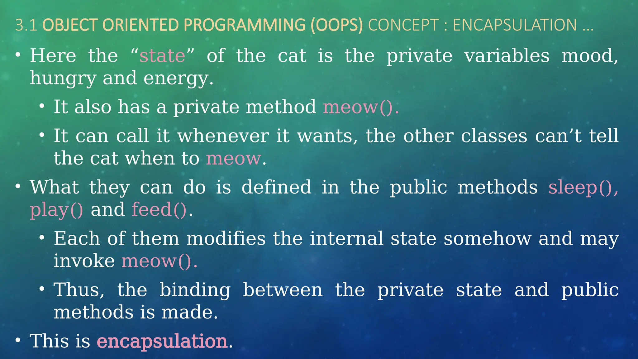 3.1 OBJECT ORIENTED PROGRAMMING (OOPS) CONCEPT : ENCAPSULATION …
• Here the “state” of the cat is the private variables mood,
hungry and energy.
• It also has a private method meow().
• It can call it whenever it wants, the other classes can’t tell
the cat when to meow.
• What they can do is defined in the public methods sleep(),
play() and feed().
• Each of them modifies the internal state somehow and may
invoke meow().
• Thus, the binding between the private state and public
methods is made.
• This is encapsulation.
 