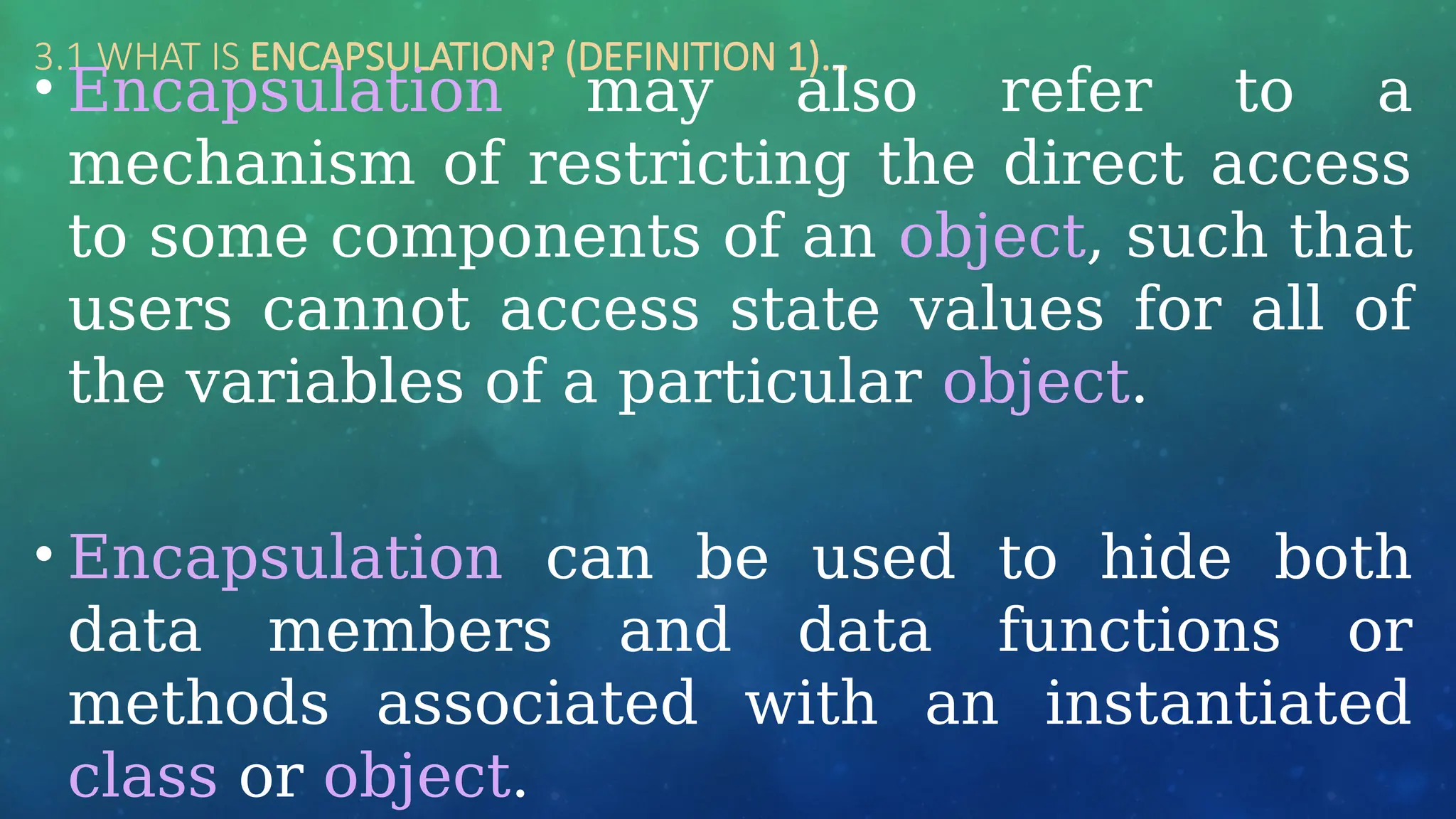 3.1 WHAT IS ENCAPSULATION? (DEFINITION 1)…
• Encapsulation may also refer to a
mechanism of restricting the direct access
to some components of an object, such that
users cannot access state values for all of
the variables of a particular object.
• Encapsulation can be used to hide both
data members and data functions or
methods associated with an instantiated
class or object.
 
