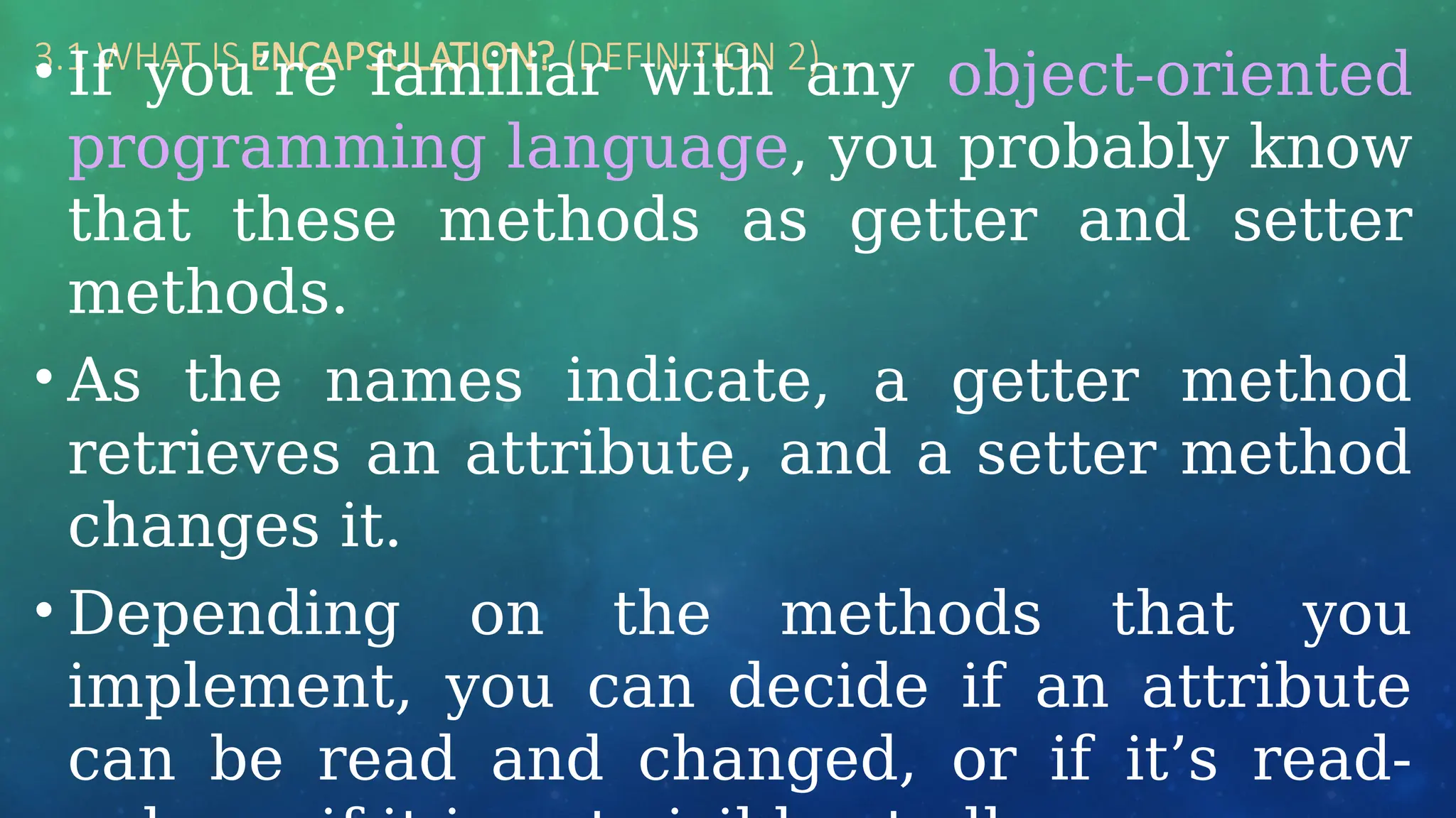 3.1 WHAT IS ENCAPSULATION? (DEFINITION 2) …
• If you’re familiar with any object-oriented
programming language, you probably know
that these methods as getter and setter
methods.
• As the names indicate, a getter method
retrieves an attribute, and a setter method
changes it.
• Depending on the methods that you
implement, you can decide if an attribute
can be read and changed, or if it’s read-
 