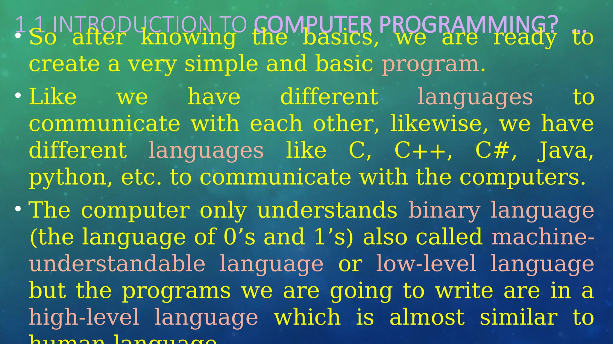 1.1 INTRODUCTION TO COMPUTER PROGRAMMING? …
• So after knowing the basics, we are ready to
create a very simple and basic program.
• Like we have different languages to
communicate with each other, likewise, we have
different languages like C, C++, C#, Java,
python, etc. to communicate with the computers.
• The computer only understands binary language
(the language of 0’s and 1’s) also called machine-
understandable language or low-level language
but the programs we are going to write are in a
high-level language which is almost similar to
 