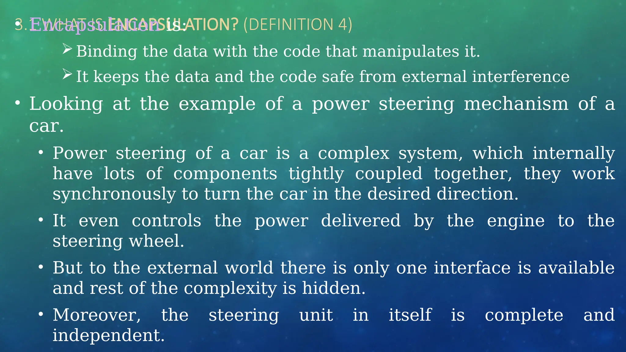 3.1 WHAT IS ENCAPSULATION? (DEFINITION 4)
• Encapsulation is:
Binding the data with the code that manipulates it.
It keeps the data and the code safe from external interference
• Looking at the example of a power steering mechanism of a
car.
• Power steering of a car is a complex system, which internally
have lots of components tightly coupled together, they work
synchronously to turn the car in the desired direction.
• It even controls the power delivered by the engine to the
steering wheel.
• But to the external world there is only one interface is available
and rest of the complexity is hidden.
• Moreover, the steering unit in itself is complete and
independent.
 