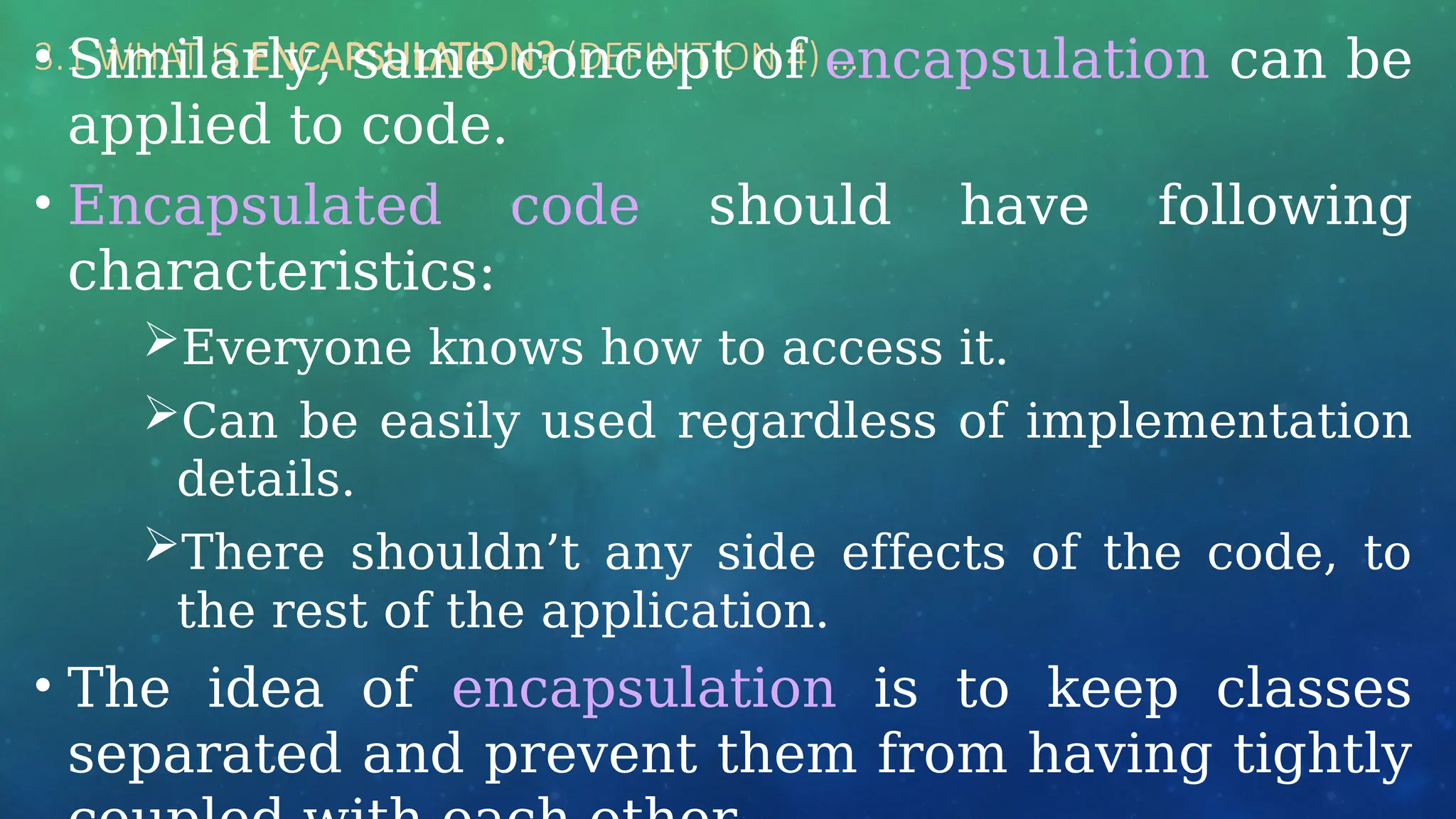 3.1 WHAT IS ENCAPSULATION? (DEFINITION 4) …
• Similarly, same concept of encapsulation can be
applied to code.
• Encapsulated code should have following
characteristics:
Everyone knows how to access it.
Can be easily used regardless of implementation
details.
There shouldn’t any side effects of the code, to
the rest of the application.
• The idea of encapsulation is to keep classes
separated and prevent them from having tightly
 